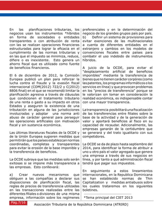 Asociación Tributaria de la República Dominicana (ATRIRD)
En las planificaciones tributarias, los
negocios usan los instrumentos *híbridos
en forma de sociedades o entidades
transparentes o con atribución de renta
con las se realizan operaciones financieras
estructuradas para lograr la eficacia en el
cumplimiento de las normas tributarias y
en las que el impuesto se minimiza, reduce,
difiere o es inexistente. Esto genera un
ahorro fiscal que es utilizado como fuente
de beneficios financieros.
El 6 de diciembre de 2012, la Comisión
Europea publicó un plan para reforzar la
lucha contra el fraude y la evasión fiscal
internacional (COM(2012) 722/2 y C(2012)
8806 final) en el que se recomendó limitar la
planificación agresiva a través de cláusulas
que condicionen el tratamiento tributario
de una renta o gasto a su impacto en otros
Estados y aseguren la existencia de una
tributación en alguna de las jurisdicciones
involucradas y adoptar una norma anti
abuso de carácter general para perseguir
las operaciones artificiales con motivación
fiscal y sin sustancia económica.
Las últimas literaturas fiscales de la OCDE y
de la Unión Europea sugieren medidas que
permitiránquelospaísesestablezcannormas
coordinadas, completas y transparentes
para evitar la erosión de la base imponible y
la transferencia de beneficios.
La OCDE subraya que las medidas solo serán
exitosas si se impone más transparencia a
las empresas. Esto conllevará:
a)	 Crear nuevos mecanismos que
obliguen a las compañías a declarar sus
disposiciones de planificación fiscal, las
reglas de precios de transferencia utilizadas
en las transacciones realizadas entre las
diferentes filiales o divisiones de una misma
empresa, información sobre los regímenes
preferenciales y en la determinación del
negocio de los grandes grupos país por país.
b)	 Definir un sistema de provisiones para
evitar exenciones de las multinacionales
a cuenta de diferentes entidades en el
extranjero y cambios en los modelos de
convenciones fiscales entre países para
combatir el uso indebido de instrumentos
híbridos.
A juicio de la OCDE, para evitar el
"desplazamiento artificial de beneficios
imponibles" mediante la transferencia de
bienesquenotienencaráctercorpóreo(como
las patentes,los programasinformáticos o los
servicios en línea) y que provocan problemas
en los "precios de transferencia" porque se
le valorizan sin tomar en consideración la
realidad económica, es indispensable contar
con una mayor transparencia.
Latransparencia posibilitaráunafiscalización
de las transferencias entre filiales sobre la
base de la actividad y de la generación de
valor y aportará beneficios al fisco en su
capacidad de recaudar. Adicionalmente, las
empresas ganarán de la certidumbre que
se generará y del trato igualitario con sus
competidores.
La OCDE se da de plazo hasta septiembre del
2014, para identificar la forma de atribuir a
uno u otro país el valor agregado que genera
una empresa a través de sus negocios en
línea, y por tanto a qué administración fiscal
tendrá que pagar sus impuestos.
En seguimiento a estos lineamientos
internacionales, en la Republica Dominicana
se han establecido normas de Thin
Capitalization y medidas antiabusos sobre
los cuales trataremos en los siguientes
boletines.
*Tema principal del CIET 2013
Pág.7/16
 
