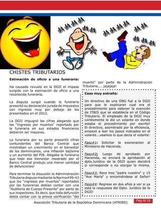 Asociación Tributaria de la República Dominicana (ATRIRD)
CHISTES TRIBUTARIOS
Estimación de oficio a una funeraria:
Ha causado revuelo en la DGII el impase
surgido con la estimación de oficio a una
reconocida funeraria.
La disputa surgió cuando la funeraria
presentó su declaración jurada de impuestos
con ingresos muy por debajo de los
presentados en el 2012.
La DGII impugnó las cifras alegando que
los “Ingresos por muertos“ reportado por
la funeraria en sus estados financieros
debieron ser mayores.
La funeraria por su parte presentó cifras
contundentes del Banco Central que
mostraban un crecimiento en el bienestar
de los dominicanos, una inflación bajísima
y un aumento del PIB. Alegaba la funeraria
que todo ese bienestar mostrado por el
Banco Central produjo una menor cantidad
de defunciones!
Para terminar la discusión la Administración
Tributaria dispuso mediante la Norma#99-43
que los “ingresos por muertos” reportados
por las funerarias debían contar con una
“Auditoría de Cuerpo Presente“ por parte de
sus inspectores. Es decir, que toda defunción
debía contar con la previa verificación “del
muerto“ por parte de la Administración
Tributaria.... jajajaja!
Caso muy extraño:
Un directivo de una ONG fué a la DGII
para que le explicaran cual era el
procedimiento para obtener la exención
de ITBIS que se establecía en el Código
Tributario. El empleado de la DGII muy
cortésmente le dió un volante en donde
estaba el procedimiento por escrito!
El directivo, asombrado por la eficiencia,
empezó a leer los pasos indicados en el
volante...veamos lo que decía el volante:
Paso#1: Solicitar la exoneracion al
Ministerio de Hacienda.
Paso#2: Luego de aprobado por
Hacienda, se enviará la aprobación al
dpto.Jurídico de la DGII quien decidirá
si corresponde o no otorgar la misma.
Paso#3: Rece tres “padre nuestro“ y 15
“Ave María“ y encomiéndese al Señor!
Paso#4: Regrese en dos años a ver si ya
está la respuesta del Dpto. Jurídico de la
DGII!
,
Pág.8/16
 