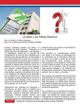 La DGII y los Falsos Positivos
Por Lic. Fausto A. Pérez Espinosa,
CPA, CTC y Miembro Comité Científico ATRIRD
Existen múltiples formas de definir el
concepto de Falso Positivo, Wikipedia lo
define por área de aplicación, por ejemplo
en Estadística, dentro de un estudio de
investigación, el error de tipo I también mal
llamado error de tipo alfa (α); en Tecnología
de la información es un error por el cual un
software de antivirus informa que un archivo
o área del sistema está infectado, cuando en
realidad el objeto está limpio de virus; En
Medicina es un error por el cual al realizar
una prueba complementaria (un análisis
de sangre, etc.) su resultado indica una
enfermedad, cuando en realidad no la hay;
ó en detección de objetos es la detección
de un objeto en un lugar donde no lo hay.
Por ejemplo, cuando se detecta un rostro en
una imagen de un paisaje...claro, no voy a
entrar en contradicción con los creencias de
tipo religioso, no es el tema.
Pudiéramos dar infinidad de ejemplos y
llenaríamos un libro, pero en materia de
impuestos también existen estos falsos
positivos; cuando la Dirección General de
Impuestos Internos (DGII) remite una
notificación a un contribuyente porque
“supuestamente” el contribuyente ha dado
informaciones que generan inconsistencia
en sus declaraciones.
Por ejemplo, un contribuyente realiza
una venta y la misma es reportada por
su comprador en el formulario 606 con
un error en monto o fuera de la fecha
que corresponde, esto ocasiona una
inconsistencia y una posterior notificación
a quien realizó la venta, no al que cometió
el error en la remisión. Esto es sencillo
para muchos colegas y se resuelve con
simplemente presentar la documentación
puntual (en un caso) y a tiempo.
Pero cuando una situación como la que está
aconteciendo con muchos restaurantes es
algo que llama a la atención; y para mí
está generando un GRAN Falso Positivo
que ocasiona pérdida de tiempo y recursos
tanto para el sector privado como para la
entidad fiscalizadora.
Voy a explicar con un ejemplo la situación:
cuando un restaurante vende y el cliente
paga con tarjeta de crédito personal o
corporativa su venta es remitida a la DGII
a través de las empresas de adquirencia
Asociación Tributaria de la República Dominicana (ATRIRD)Pág.9/16
 