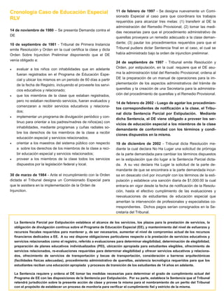 Cronología Caso de Educación Especial
RLV
14 de noviembre de 1980 – Se presenta Demanda contra el
DE
10 de septiembre de 1981 - Tribunal de Primera Instancia
emite Resolución y Orden en la cual certifica la clase y dicta
Orden Sobre Injunction Preliminar disponiendo que el DE
venía obligado a:










evaluar a los niños con inhabilidades que en adelante
fueran registrados en el Programa de Educación Especial y ubicar los mismos en un periodo de 60 días a partir
de la fecha de Registro, incluyendo el proveerle los servicios educativos y relacionado;
que los miembros de la clase que estaban registrados,
pero no estaban recibiendo servicios, fueran evaluados y
comenzaran a recibir servicios educativos y relacionados;
implementar un programa de divulgación periódico y continuo para orientar a los padres/madres de niños(as) con
inhabilidades, mediante programas y cuñas radiales sobre los derechos de los miembros de la clase a recibir
educación especial y servicios relacionados;
orientar a los maestros del sistema público con respecto
a sobre los derechos de los miembros de la clase a recibir educación especial y servicios relacionados;
proveer a los miembros de la clase todos los servicios
dispuestos por la legislación federal y local.

30 de marzo de 1984 - Ante el incumplimiento con la Orden
dictada el Tribunal designa un Comisionado Especial para
que le asistiera en la implementación de la Orden de
Injunction.

11 de febrero de 1997 - Se designa nuevamente un Comisionado Especial al caso para que coordinara los trabajos
requeridos para alcanzar tres metas: (1) transferir al DE la
administración del Remedio Provisional; (2) tomar las medidas necesarias para que el procedimiento administrativo de
querellas proveyera un remedio adecuado a la clase demandante; (3) pautar los procedimientos requeridos para que el
Tribunal pudiera dictar Sentencia final en el caso, el cual se
había administrado bajo la orden de injunction preliminar.
24 de septiembre de 1997 - Tribunal emite Resolución y
Orden, por estipulación, en la cual: requiere que el DE asuma la administración total del Remedio Provisional; ordena al
DE la preparación de un manual de operaciones para la implementación de los aspectos administrativos del trámite de
querellas y la creación de una Secretaría para la administración del procedimiento de querellas y el Remedio Provisional.
14 de febrero de 2002 - Luego de agotar los procedimientos correspondientes de notificación a la clase, el Tribunal dicta Sentencia Parcial por Estipulación. Mediante
dicha Sentencia, el DE viene obligado a proveer los servicios de educación especial a los miembros de la clase
demandante de conformidad con los términos y condiciones dispuestos en la misma.
19 de diciembre de 2002 - Tribunal dicta Resolución mediante la cual declara No Ha Lugar una solicitud de prórroga
de la parte demandada para cambiar los términos dispuestos
en la estipulación que dio lugar a la Sentencia Parcial dictada. A su vez declara Ha Lugar la solicitud de la parte demandante de que se encontrara a la parte demandada incursa en desacato civil por incumplir con los términos de la estipulación y establece una sanción diaria de $1,000.00 la cual
entraría en vigor desde la fecha de notificación de la Resolución, hasta el efectivo cumplimiento de las evaluaciones y
reevaluaciones de estudiantes de educación especial que
ameritan la intervención de profesionales y especialistas correspondientes. Dichos pagos serían consignados en la Secretaría del Tribunal.

La Sentencia Parcial por Estipulación establece el alcance de los servicios, los plazos para la prestación de servicios, la
obligación de divulgación continua sobre el Programa de Educación Especial (EE), y mantenimiento del nivel de esfuerzos y
recursos fiscales requeridos para mantener y, de ser necesarios, aumentar el nivel de compromiso actual de los recursos
financieros dedicados a EE. A su vez dispone obligaciones particulares respecto a la prestación de servicios educativos y
servicios relacionados como el registro, referido a evaluaciones para determinar elegibilidad, determinación de elegibilidad,
preparación de planes educativos individualizados (PEI), ubicación apropiada para estudiantes elegibles, ofrecimiento de
servicios relacionados, re-evaluaciones requeridas para determinar elegibilidad y ofrecer servicios educativos y relacionados, ofrecimiento de servicios de transportación y becas de transportación, consideración a barreras arquitectónicas
(facilidades físicas adecuadas), procedimiento administrativo de querellas, asistencia tecnológica requeridos para que los
estudiantes reciban una educación apropiada y procesos de transición de los estudiantes de 14 años en adelante.
La Sentencia requiere y ordena al DE tomar las medidas necesarias para determinar el grado de cumplimiento actual del
Programa de EE con las disposiciones de la Sentencia por Estipulación. Por su parte, establece la Sentencia que el Tribunal
retendrá jurisdicción sobre la presente acción de clase y provee la misma para el nombramiento de un perito del Tribunal
con el propósito de establecer un proceso de monitoria para verificar el cumplimiento fiel y estricto de la misma.

 