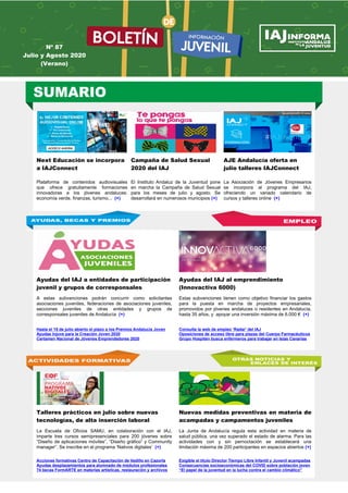 Next Educación se incorpora
a IAJConnect
Campaña de Salud Sexual
2020 del IAJ
AJE Andalucía oferta en
julio talleres IAJConnect
Plataforma de contenidos audiovisuales
que ofrece gratuitamente formaciones
innovadoras a los jóvenes andaluces:
economía verde, finanzas, turismo... (+)
El Instituto Andaluz de la Juventud pone
en marcha la Campaña de Salud Sexual
para los meses de julio y agosto. Se
desarrollará en numerosos municipios (+)
La Asociación de Jóvenes Empresarios
se incorpora al programa del IAJ,
ofreciendo un variado calendario de
cursos y talleres online (+)
Ayudas del IAJ a entidades de participación
juvenil y grupos de corresponsales
Ayudas del IAJ al emprendimiento
(Innovactiva 6000)
A estas subvenciones podrán concurrir como solicitantes
asociaciones juveniles, federaciones de asociaciones juveniles,
secciones juveniles de otras entidades y grupos de
corresponsales juveniles de Andalucía (+)
Estas subvenciones tienen como objetivo financiar los gastos
para la puesta en marcha de proyectos empresariales,
promovidos por jóvenes andaluces o residentes en Andalucía,
hasta 35 años, y apoyar una inversión máxima de 6.000 € (+)
Hasta el 15 de julio abierto el plazo a los Premios Andalucía Joven
Ayudas Injuve para la Creación Joven 2020
Certamen Nacional de Jóvenes Emprendedores 2020
Consulta la web de empleo ‘Radar’ del IAJ
Oposiciones de acceso libre para plazas del Cuerpo Farmacéuticos
Grupo Hospiten busca enfermeros para trabajar en Islas Canarias
Talleres prácticos en julio sobre nuevas
tecnologías, de alta inserción laboral
Nuevas medidas preventivas en materia de
acampadas y campamentos juveniles
La Escuela de Oficios SAMU, en colaboración con el IAJ,
imparte tres cursos semipresenciales para 200 jóvenes sobre
“Diseño de aplicaciones móviles”, “Diseño gráfico” y Community
manager”. Se inscribe en el programa ‘Nativos digitales’ (+)
La Junta de Andalucía regula esta actividad en materia de
salud pública, una vez superado el estado de alarma. Para las
actividades con y sin pernoctación se establecerá una
limitación máxima de 200 participantes en espacios abiertos (+)
Acciones formativas Centro de Capacitación de Vadillo en Cazorla
Ayudas desplazamientos para alumnado de módulos profesionales
74 becas FormARTE en materias artísticas, restauración y archivos
Exigible el título Director Tiempo Libre Infantil y Juvenil acampadas
Consecuencias socioeconómicas del COVID sobre población joven
“El papel de la juventud en la lucha contra el cambio climático”
Nº 87
Julio y Agosto 2020
(Verano)
 