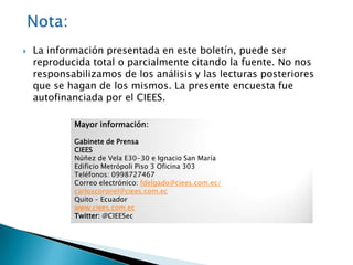    La información presentada en este boletín, puede ser
    reproducida total o parcialmente citando la fuente. No nos
    responsabilizamos de los análisis y las lecturas posteriores
    que se hagan de los mismos. La presente encuesta fue
    autofinanciada por el CIEES.

            Mayor información:

            Gabinete de Prensa
            CIEES
            Núñez de Vela E30-30 e Ignacio San María
            Edificio Metrópoli Piso 3 Oficina 303
            Teléfonos: 0998727467
            Correo electrónico: fdelgado@ciees.com.ec/
            carloscoronel@ciees.com.ec
            Quito – Ecuador
            www.ciees.com.ec
            Twitter: @CIEESec
 