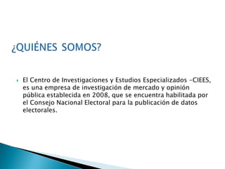    El Centro de Investigaciones y Estudios Especializados -CIEES,
    es una empresa de investigación de mercado y opinión
    pública establecida en 2008, que se encuentra habilitada por
    el Consejo Nacional Electoral para la publicación de datos
    electorales.
 