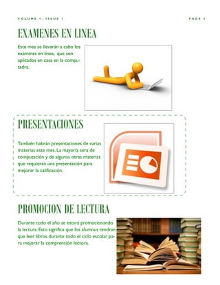 VOLUME    1,   ISSUE   1                             PAGE   3




EXAMENES EN LINEA
Este mes se llevarán a cabo los
examines en línea, que son
aplicados en casa en la compu-
tadra.




PRESENTACIONES
También habrán presentaciones de varias
materias este mes. La mayoría sera de
computación y de algunas otras materias
que requieran una presentación para
mejorar la calificación.




PROMOCION DE LECTURA
Durante todo el año se estará promocionando
la lectura. Esto significa que los alumnus tendran
que leer libros durante todo el ciclo escolar pa-
ra mejorar la comprensión lectora.
 
