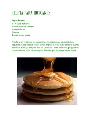 RECETA PARA HOTCAKES
Ingredientes:
1 1/4 tazas de harina
2 cdtas. polvo de hornear
1 taza de leche
1 huevo
2 cdtas. aceite vegetal


Mezcle en un recipiente los ingredientes mencionados, y eche cantidades
pequeñas de esta mezcla en una sárten engrasada.Virar cada "pancake" cuando
aperezcan burbujas. Después que los "pancakes" estén cocinados, póngalos en
un plato con un poco de mantequilla. Ponerles por encima jarabe de maple
 