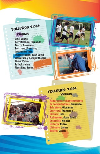 Talleres 2014 
Martes 
Cine: Juana 
Astrobiología: Fernando 
Teatro: Giovanna 
Escritura: Francisco 
Ilustración: Inés 
Improvisación: Juan David 
Literatura y Comics: Nicolás 
Física: Pedro 
Futbol: Jaime 
Plastilina: Jason 
Talleres 2014 
viernes 
Reparación y mantenimiento 
de computadores: Fernando 
Tela aérea: Giovanna 
Escritura: Francisco 
Pintura: Inés 
Animación: Juan David 
Ensamble: Nicolás 
Historia: Pedro 
Ultimate: Jaime 
Boletín: Jason 
 