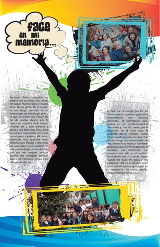 En face me di cuenta que los los 
niños podemos aprender jugando y 
compartiendo con nuestros 
profesores. El aprendizaje aquí, 
generó en mi cuestionamientos 
personales y me di cuenta que la 
educación en el amor para el 
desarrollo del ser humano puede 
darse cuando respetas los derechos 
del otro. Tengo muchos recuerdos de 
face, pero el más especial fué haber 
adoptado a una hermosa gatita de la 
montaña, que felizmente hoy 
comparte mis días y mis noches, 
haciéndome reír y a veces enojar 
cuando me daña mis crocs y mis 
audífonos. Esta es la primera parte 
de mi historia en face, que dejare en 
la imaginación de todos ustedes, 
para que completen la suya. 
Face 
en mi 
memoria... 
Recuerdo haber conocido en 
Bogotá, una casa muy linda donde 
me daban mucho cariño y mucho 
amor. Era mi jardín. No es mucho 
lo que tengo presente en mi 
memoria de ese lindo lugar, pero si 
se que el tiempo que estuve ahí 
fue de mucha alegría; por lo 
menos así mi padre me lo cuenta. 
Después de 2 años empecé a 
asistir a una nca muy linda, llena 
de arboles, vegetación, aire puro, 
perros, gatos y pájaros, allí conocí 
profesores muy queridos como 
Menchis, Gus, Margot y otros más, 
los cuales llevo en mi corazón. En 
este querido lugar conocí a los que 
hoy son mis mejores amigos, 
además mis hermanos también 
iban a ese hermoso colegio a ser 
felices todos los días. 

