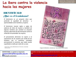 La ibero contra la violencia
hacia las mujeres
IDENTIFÍCALO
¿Qué es el feminismo?
Fuente: Pérez, Lourdes (2005) Machismo vs Feminismo. Universidad
Iberoamericana Imagen de Moleskine, realizado por Iliana Galilea Cariño Cepeda
El feminismo es un proyecto ético que
pretende la igualdad de derechos y
oportunidades entre hombres y mujeres.
El feminismo resume siglos y siglos de
esfuerzo de miles de mujeres y también de
algunos hombres por cambiar la situación
injusta y aberrante de discriminación contra la
mitad de la humanidad: las mujeres.
El pensamiento feminista no aspira a la
supremacía de las mujeres por arriba de los
hombres, por el contrario, reivindica
precisamente lo contrario, que nadie resulte
supeditado a nadie por razón de su sexo.
Boletín No. 2 Periodo Otoño
Campaña Universitaria 2011
CONTÁCTANOS : tu opinión es importante
campana2011@iberopuebla.edu.mx
Campaña universitaria
Consulta las leyes, instrumentos y demás documentos en la sección de eventos
de:
http://www.iberopuebla.edu.mx
 