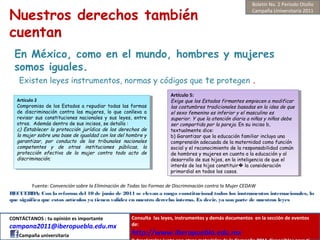 Nuestros derechos también
cuentan
RECUERDA: Con la reforma del 10 de junio de 2011 se elevan a rango constitucional todos los instrumentos internacionales, lo
que significa que estos artículos ya tienen validez en nuestro derecho interno. Es decir, ya son parte de nuestras leyes
En México, como en el mundo, hombres y mujeres
somos iguales.
Existen leyes instrumentos, normas y códigos que te protegen .
Artículo 2
Compromiso de los Estados a repudiar todas las formas
de discriminación contra las mujeres, lo que conlleva a
revisar sus constituciones nacionales y sus leyes, entre
otros. Además dentro de sus incisos, se detalla :
c) Establecer la protección jurídica de los derechos de
la mujer sobre una base de igualdad con los del hombre y
garantizar, por conducto de los tribunales nacionales
competentes y de otras instituciones públicas, la
protección efectiva de la mujer contra todo acto de
discriminación;
Artículo 2
Compromiso de los Estados a repudiar todas las formas
de discriminación contra las mujeres, lo que conlleva a
revisar sus constituciones nacionales y sus leyes, entre
otros. Además dentro de sus incisos, se detalla :
c) Establecer la protección jurídica de los derechos de
la mujer sobre una base de igualdad con los del hombre y
garantizar, por conducto de los tribunales nacionales
competentes y de otras instituciones públicas, la
protección efectiva de la mujer contra todo acto de
discriminación;
Artículo 5:
Exige que los Estados firmantes empiecen a modificar
las costumbres tradicionales basadas en la idea de que
el sexo femenino es inferior y el masculino es
superior. Y que la atención diaria a niñas y niños debe
ser compartida por la pareja. En su inciso b,
textualmente dice:
b) Garantizar que la educación familiar incluya una
comprensión adecuada de la maternidad como función
social y el reconocimiento de la responsabilidad común
de hombres y mujeres en cuanto a la educación y al
desarrollo de sus hijos, en la inteligencia de que el
interés de los hijos constituir la consideración�
primordial en todos los casos.
Artículo 5:
Exige que los Estados firmantes empiecen a modificar
las costumbres tradicionales basadas en la idea de que
el sexo femenino es inferior y el masculino es
superior. Y que la atención diaria a niñas y niños debe
ser compartida por la pareja. En su inciso b,
textualmente dice:
b) Garantizar que la educación familiar incluya una
comprensión adecuada de la maternidad como función
social y el reconocimiento de la responsabilidad común
de hombres y mujeres en cuanto a la educación y al
desarrollo de sus hijos, en la inteligencia de que el
interés de los hijos constituir la consideración�
primordial en todos los casos.
Fuente: Convención sobre la Eliminación de Todas las Formas de Discriminación contra la Mujer CEDAW
Boletín No. 2 Periodo Otoño
Campaña Universitaria 2011
CONTÁCTANOS : tu opinión es importante
campana2011@iberopuebla.edu.mx
Campaña universitaria
Consulta las leyes, instrumentos y demás documentos en la sección de eventos
de:
http://www.iberopuebla.edu.mx
 