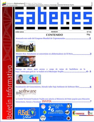 MARZO Nº 02AÑO 2018
CONTENIDO Pág
Ministro Roa: Estudiantes se convertirán en alfabetizadores de El Petro
Venezuela sera sede del Congreso Mundial de Criptomonedas
Entrega de claves para acceso y carga de notas de bachilleres en la
http://www.opsu.gob.ve/ se realizó en el Municipio Trujillo
....................................2
..........................3
..................................4 ­ 5
Socialización del Conocimiento, Dictado taller bajo Ambiente de Software libre
.........................................................7
................6
La Unidad Territorial Fundacite Trujillo ente adscrito al Ministerio del Poder popular para Educaciòn
Universitaria, Ciencia y Tecnologìa INVITA
 