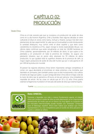 CAPÍTULO 02:
                             PRODUCCIÓN
Desde China:

           China es el más reciente país que se incorpora a la producción de aceite de oliva
           como en su día hicieron Argentina, Chile y Australia. Hace algunas décadas se viene
           cultivando el olivar en zonas como Gansu, Sichuan y Shaanxi, aunque más bien eran
           plantaciones de tipo experimental. Se sabe que en la actualidad se está introduciendo
           la variedad Arbequina, muy común entre el olivar español y que tiene como
           característica la resistencia al frío, según recoge la revista especializada Alcuza. Los
           últimos datos confirman que existe actualmente un total de 136.000 hectáreas en
           China cubiertas, aproximadamente, por 39 millones de olivos, lo que supera a los
           plantados y en producción en toda la provincia de Córdoba. Se augura una
           plantación olivarera, que en pocos años alcanzará los 59 millones en plena
           producción, lo que igualará toda la superficie olivarera de la provincia de Jaén, la
           mayor región productora de aceite de oliva del mundo que por sí sola aporta en 20
           por 100 de la producción mundial.

           Al parecer las regiones olivareras chinas tienen importantes ventajas competitivas al
           contar con agua abundante al encontrase en áreas próximas a las montañas que
           deshielan en primavera, pero también parece que se está incorporando a los cultivos
           el sistema de riego por goteo. La gran ventaja del olivar chino está en el bajo coste de
           la mano de obra, que se aproxima a 20 euros al mes por persona. Una competencia
           imposible de vencer. Así las cosas se calcula que en 10 o 12 años China podría
           ostentar la hegemonía mundial en el mercado del aceite de oliva que ostenta España.

                      Fuente: http://www.elmundo.es/elmundo/2013/01/11/andalucia/1357937093.html



                     Dato UNICOL:
                     Temores y leyendas con más o menos fundamento aparte, el interés
                     chino por producir aceite de oliva se está plasmando ya en importantes
                     plantaciones de modo que en un futuro no muy lejano su irrupción en
                     los mercados internacionales puede resultar una "amenaza" comercial
                     para el liderazgo español. Ahora bien habría que analizar que China
                     representaría o no una competencia para el aceite de oliva peruano en
                     cuanto a calidad se refiere.
 