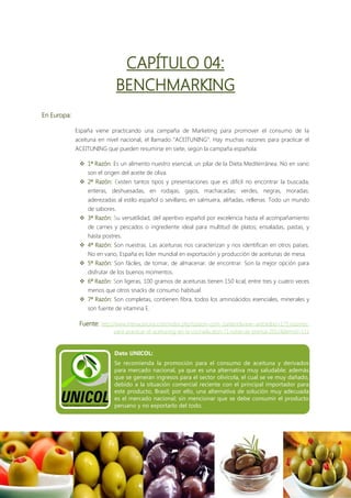 CAPÍTULO 04:
                               BENCHMARKING
En Europa:

             España viene practicando una campaña de Marketing para promover el consumo de la
             aceituna en nivel nacional, el llamado “ACEITUNING”. Hay muchas razones para practicar el
             ACEITUNING que pueden resumirse en siete, según la campaña española:

               1ª Razón: Es un alimento nuestro esencial, un pilar de la Dieta Mediterránea. No en vano
                 son el origen del aceite de oliva.
               2ª Razón: Existen tantos tipos y presentaciones que es difícil no encontrar la buscada;
                 enteras, deshuesadas, en rodajas, gajos, machacadas; verdes, negras, moradas;
                 aderezadas al estilo español o sevillano, en salmuera, aliñadas, rellenas. Todo un mundo
                 de sabores.
               3ª Razón: Su versatilidad, del aperitivo español por excelencia hasta el acompañamiento
                 de carnes y pescados o ingrediente ideal para multitud de platos; ensaladas, pastas, y
                 hasta postres.
               4ª Razón: Son nuestras. Las aceitunas nos caracterizan y nos identifican en otros países.
                 No en vano, España es líder mundial en exportación y producción de aceitunas de mesa.
               5ª Razón: Son fáciles, de tomar, de almacenar, de encontrar. Son la mejor opción para
                 disfrutar de los buenos momentos.
               6ª Razón: Son ligeras, 100 gramos de aceitunas tienen 150 kcal; entre tres y cuatro veces
                 menos que otros snacks de consumo habitual.
               7ª Razón: Son completas, contienen fibra, todos los aminoácidos esenciales, minerales y
                 son fuente de vitamina E.

              Fuente: http://www.interaceituna.com/index.php?option=com_content&view=article&id=175:razones-
                            para-practicar-el-aceituning-en-la-cocina&catid=71:notas-de-prensa-2012&Itemid=111



                            Dato UNICOL:
                            Se recomienda la promoción para el consumo de aceituna y derivados
                            para mercado nacional, ya que es una alternativa muy saludable; además
                            que se generan ingresos para el sector olivícola, el cual se ve muy dañado,
                            debido a la situación comercial reciente con el principal importador para
                            este producto, Brasil; por ello, una alternativa de solución muy adecuada
                            es el mercado nacional; sin mencionar que se debe consumir el producto
                            peruano y no exportarlo del todo.
 