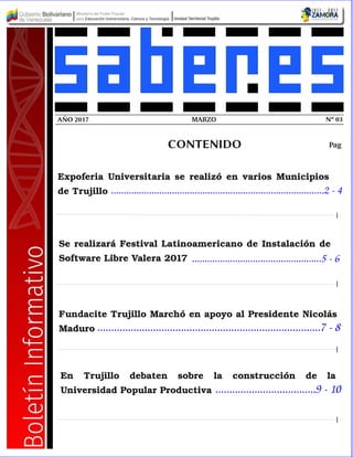 MARZO Nº 03AÑO 2017
CONTENIDO
Expoferia Universitaria se realizó en varios Municipios
de Trujillo ....................................................................................2 ­ 4
Se realizará Festival Latinoamericano de Instalación de
Software Libre Valera 2017 ...................................................5 ­ 6
Fundacite Trujillo Marchó en apoyo al Presidente Nicolás
Maduro ................................................................................7 ­ 8
En Trujillo debaten sobre la construcción de la
Universidad Popular Productiva ....................................9 ­ 10
Pag
 