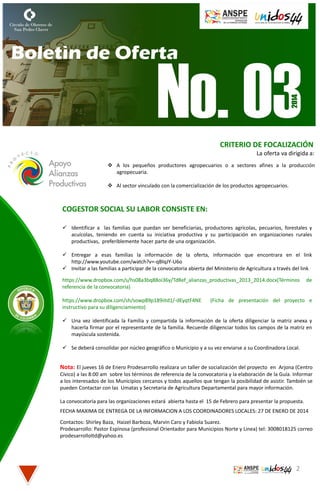 CRITERIO DE FOCALIZACIÓN
La oferta va dirigida a:
 A los pequeños productores agropecuarios o a sectores afines a la producción
agropecuaria.
 Al sector vinculado con la comercialización de los productos agropecuarios.

COGESTOR SOCIAL SU LABOR CONSISTE EN:
 Identificar a las familias que puedan ser beneficiarias, productores agrícolas, pecuarios, forestales y
acuícolas, teniendo en cuenta su iniciativa productiva y su participación en organizaciones rurales
productivas, preferiblemente hacer parte de una organización.
 Entregar a esas familias la información de la oferta, información que encontrara en el link
http://www.youtube.com/watch?v=-qBIqJY-U6o
 Invitar a las familias a participar de la convocatoria abierta del Ministerio de Agricultura a través del link
https://www.dropbox.com/s/hs08a3bq88oi36y/TdRef_alianzas_productivas_2013_2014.docx(Términos
referencia de la convocatoria)
https://www.dropbox.com/sh/sowp89p189iitd1/-dEyqtF4NE
instructivo para su diligenciamiento)

de

(Ficha de presentación del proyecto e

 Una vez identificada la Familia y compartida la información de la oferta diligenciar la matriz anexa y
hacerla firmar por el representante de la familia. Recuerde diligenciar todos los campos de la matriz en
mayúscula sostenida.
 Se deberá consolidar por núcleo geográfico o Municipio y a su vez enviarse a su Coordinadora Local.

Nota: El jueves 16 de Enero Prodesarrollo realizara un taller de socialización del proyecto en Arjona (Centro
Cívico) a las 8:00 am sobre los términos de referencia de la convocatoria y la elaboración de la Guía. Informar
a los interesados de los Municipios cercanos y todos aquellos que tengan la posibilidad de asistir. También se
pueden Contactar con las Umatas y Secretaria de Agricultura Departamental para mayor información.
La convocatoria para las organizaciones estará abierta hasta el 15 de Febrero para presentar la propuesta.
FECHA MAXIMA DE ENTREGA DE LA INFORMACION A LOS COORDINADORES LOCALES: 27 DE ENERO DE 2014
Contactos: Shirley Baza, Haizel Barboza, Marvin Caro y Fabiola Suarez.
Prodesarrollo: Pastor Espinosa (profesional Orientador para Municipios Norte y Linea) tel: 3008018125 correo
prodesarrolloltd@yahoo.es

2

 