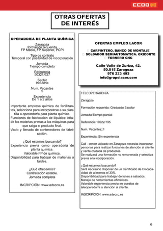 6
OTRAS OFERTAS
DE INTERÉS
OPERADOR/A DE PLANTA QUÍMICA
Zaragoza
formación requerida
FP Medio, FP Superior, PCPI
Tipo de contrato
Temporal con posibilidad de incorporación
Jornada
Tiempo completo
Referencia
50321/627
Sector
Industria
Num. Vacantes
5
Experiencia
De 1 a 2 años
Importante empresa química de fertilizan-
tes, selecciona para incorporarse a su plan-
tilla a operardor/a para planta química.
Funciones de fabricación de líquidos: Aña-
dir las materias primas a las máquinas para
que salga el producto nal.
Vacio y llenado de contenedores de fabri-
cación.
¿Qué estamos buscando?
Experiencia previa como operador/a de
planta química.
Valorable FP de química.
Disponibilidad para trabajar de mañanas o
tardes.
¿Qué ofrecemos?
Contratación estable.
Jornada completa
INCRIPCIÓN: www.adecco.es
OFERTAS EMPLEO LACOR
CARPINTERO, BANCO DE MONTAJE
SOLDADOR SEMIAUTOMATICA. OXICORTE
TORNERO CNC
Calle Valle de Zuriza, 42.
50.015 Zaragoza
976 233 493
info@grupolacor.com
TELEOPERADOR/A
Zaragoza
Formación requerida: Graduado Escolar
Jornada:Tiempo parcial
Referencia:10022/795
Num. Vacantes;:1
Experiencia: Sin experiencia
Call - center ubicado en Zaragoza necesita incorporar
personas para realizar funciones de atención al cliente
y venta cruzada de productos.
Se realizará una formación no remunerada y selectiva
previa a la incorporación.
¿Qué estamos buscando?
Será necesario disponer de un Certicado de Discapa-
cidad de al menos el 33%.
Disponibilidad para trabajar de lunes a sabados.
Manejo de herramientas omáticas.
Valorable experiencia previa en puestos de
teleoperador/a o atención al cliente.
INSCRIPCIÓN: www.adecco.es
 