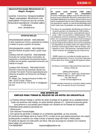 7
Operario/A Envasado Alimentación en
Alagón, Zaragoza
vacantes 6 provincia Zaragoza localidad
Alagón especialidad Alimentación sub-
especialidad Producción tipo de contrato
Temporal jornada laboral Completa salario
11.400 €/año
www, randstand.es
UNA OFERTA DE
EMPLEO PARA TOMAR EL RELEVO DE UN HOTEL EN UNCASTILLO
La Pastora ofrecen trabajo a cambio de ceder el testigo en la gestión de su establecimiento.
Cada vez tenemos más trabajo, en parte también gracias a tí... Estamos buscando gente
(una persona o una pareja) para trabajar con nosotros en la Posada de Uncastillo.
Preferiblemente estamos pensando en:
- Gente joven
- Con idiomas Francés/Inglés
- Con ganas de aprender y trabajar en un ambiente agradable, ya nos conoces.
El comienzo del trabajo sería en marzo 2018. La idea es es que esta(s) persona(s) nos vayan
sustituyendo a nosotros con vistas incluso a hacerse cargo del hotel a medio plazo.
Si sabes de alguien con este perl, por favor, dile que se ponga en contacto con nosotros
para hablar sin compromiso.
+34 680583607 lapastora@lapastora.net
El sector naval necesita 3.000 traba-
jadores para cubrir sus necesidades
El sector metalúrgico gallego ocupa 64.500 personas y
esos ya no son sucientes. De hecho, laAsociación de In-
dustriales Metalúrgicos de Galicia (Asime) estima que el
sectornecesitaráincorporarunos3.000yprepararunplan
de capacitación urgente, en vista de las dicultades para
cubrir todas esas necesidades con personal calicado.
Por ahora, las necesidades identicadas por Asime en
el sector apuntan a la necesidad de 3.000 profesio-
nales en el horizonte cercano, especialmente para la
naval -1.500- y la automotriz y metalmecánica. Falta
de soldadores a tornos, fresadoras o dibujantes. Por lo
tanto, con una perspectiva que podría forzar la búsque-
da de personal fuera o dentro de los subcontratistas,
el grupo exige fondos públicos para que los programas
de capacitación se puedan iniciar con urgencia. Para
comenzar, avanzó que el último “plan de choque” para
capacitar a unas 1.200 personas, orientadas hacia el
sector naval por las emergencias que imponen sus
contratos.
ASIME cuenta con una bolsa de empleo que se ac-
tualiza periódicamente. Envía tu Curriculum Vitae para
formar parte de la misma a través del siguiente enlace:
ASIME
Envíanos tu Curriculum Vitae para formar parte de la
misma a través de:
DIRECCIÓN POSTAL:
Asime. Doctor Corbal, 51 . 36207 Vigo, (Pontevedra)
Teléfonos: 986 410 727 // 986 410 139
Fax: 986 424 821
E-mail: formacion@asime.es
También puedes enviarnos tu curriculum desde nuestra
web, en la sección Envía tu Curriculum
OFERTAS WALQA
PROGRAMADOR SENIOR WEB DREAMS
2 años experiencia mínima, capacidad de análisis
y trabajo en grupo y gestión de equipos.
PROGRAMADOR JUNIOR WEB DREAMS
Estudios Modulo de grado medio o grado supe-
rior.
CONSULTOR DE CUENTAS WEB DREAMS
Consultor de cuentas.Tareas comerciales, de
asignación y coordinación de proyectos.Impres-
cindible don de gentes, capacidad comercial y de
trabajo en equipo.
CONSULTOR TECNICO PREVENSYSTEM
Atención a alumnos de empresas clientes que
contratan Formación Técnica especializada para
sistemas de gestión de Prevención de Riesgos
Laborales,
Pt. Walqa. Ctra. Zaragoza-Huesca N-330a, Km
566 - 22197 Cuarte. Huesca
Tel. 974 29 92 00 Fax. 974 29 92 14 info@ptwal-
qa.com
 