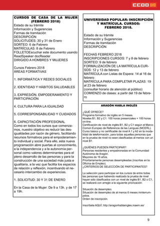 9
CURSOS DE CASA DE LA MUJER
(FEBRERO 2018)
Estado de su trámite
Información y Sugerencias
Formas de tramitación
DESCRIPCIÓN
SOLICITUDES: 30 y 31 de Enero
SORTEO: 6 de Febrero
MATRÍCULAS: 8 de Febrero
FOLLETOEscuchar este documento usando
ReadSpeaker docReader
DIRIGIDO A HOMBRES Y MUJERES
Cursos Febrero 2018
ÁREAS FORMATIVAS
1. INFORMÁTICA Y REDES SOCIALES
2. IDENTIDAD Y HÁBITOS SALUDABLES
3. EXPRESIÓN, EMPODERAMIENTO Y
PARTICIPACIÓN
4. CULTURA PARA LA IGUALDAD
5. CORRESPONSABILIDAD Y CUIDADOS
6. CAPACITACIÓN PROFESIONAL
Como en todos los cursos que comenza-
mos, nuestro objetivo es reducir las des-
igualdades por razón de género, facilitando
recursos formativos para el empoderamien-
to individual y social. Para ello, esta nueva
programación abre puertas al conocimiento,
a la independencia y a la autonomía per-
sonal como valores determinantes para el
pleno desarrollo de las personas y para la
construcción de una sociedad más justa e
igualitaria, a la vez que facilita los espacios
de relación y reexión, incentivando el ne-
cesario intercambio de experiencias.
1. SOLICITUD: 30 Y 31 DE ENERO
En la Casa de la Mujer: De 9 a 13h. y de 17
a 19h.
UNIVERSIDAD POPULAR: INSCRIPCIÓN
Y MATRÍCULA. CURSOS:
FEBRERO 2018.
Estado de su trámite
Información y Sugerencias
Formas de tramitación
DESCRIPCIÓN
FECHAS FEBRERO 2018
INSCRIPCIONES CURSOS: 7 y 8 de febrero
SORTEO: 9 de febrero
FORMALIZACIÓN DE LA MATRÍCULA CUR-
SOS: 12 y 13 de febrero
MATRÍCULA con Listas de Espera: 14 al 16 de
febrero
MATRÍCULA PARA COMPLETAR PLAZAS: 19
al 23 de febrero
(consultar horario de atención al público)
COMIENZO de clases: a partir del 19 de febre-
ro
ARAGÓN HABLA INGLÉS
¿QUÉ OFRECE?
Programa formativo de inglés en 5 meses.
Niveles B1, B2 y C1: 100 horas presenciales + 100 horas
on-line.
Certicación de nivel de inglés B1, B2 y C1 según el Marco
Común Europeo de Referencia de las Lenguas (MCERL).
Curso básico y no certicable de nivel A 1 y A2 en la moda-
lidad de teleformación, para todas aquellas personas que
en la prueba de nivel no sean clasicadas al menos con un
nivel B1.
¿QUIÉNES PUEDEN PARTICIPAR?
Personas residentes y empadronadas en la Comunidad
Autónoma de Aragón.
Mayores de 16 años.
Prioritariamente personas desempleadas (inscritas en la
Ocina de Empleo).
¿CRITERIOS DE SELECCIÓN DE PARTICIPANTES?
La selección para participar en los cursos de entre todas
las personas que habiendo realizado la prueba de nivel
hayan sido clasicados con un nivel de inglés B1, B2 o C1,
se realizará con arreglo a la siguiente priorización:
Situación de desempleo.
Situación de desempleo de al menos 6 meses ininterrum-
pidos.
Orden de inscripción.
Inscríbete AQUÍ; http://aragonhablaingles.inaem.es/
 