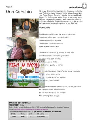 Página 11                                                                                 canariasconhonduras

Una Canción                                     Un grupo de canarios pasó este mes de agosto en Hondu-
                                                ras. Y mientras vivían las experiencia, Mingo, Emma, Nie-
                                                ves, Óscar, Carlos, Carmelo y Mónica fueron escribiendo
                                                la canción. Un homenaje a esta tierra, a sus gentes; un re-
                                                flejo de los momentos vividos y sentidos que regalaron a
                                                todos los voluntarios de Acoes en un concierto que se cele-
                                                bró pocos días antes del regreso a la isla. Dice así...

                                               HONDURAS


                                               Donde crece el tiempo para una canción
                                               Donde regalan sonrisas de ilusión
                                               Donde una caricia sana
                                               Donde el sol cada mañana
                                               Se refleja en tu mirada


                                               Donde llora el cielo que besa a una flor
                                               Donde se mezclan olores y el sabor
                                               De catrachas con frijoles
                                               Baleadas, yuca frita
                                               y el chismol que tu le pones


                                               En lo más hondo en lo profundo de tu mirada
                                               En las raíces de tu dolor
                                               En las honduras de tus sueños
                                               Nos sumergimos los dos


                                               En lo más hondo en lo profundo de tus palabras
                                               En la esperanza de otro color
                                               En las honduras de tus sueños
                                               Nos sumergimos tu y yo.



    CANARIAS CON HONDURAS
    ASOCIACIÓN IDEA
    Sede: Centro Loyola, C/ Doctor Chil, nº 15, junto a la Iglesia de los Jesuitas, Vegueta
    E-mail:canariasconhonduras@yahoo.es www.acoes.org
    La cuenta de la Asociación IDEA: Caja Insular de Ahorros de Canarias
       Entidad      Oficina     D.C.         Nº cuenta
        2052         8000        79         3310263403
 