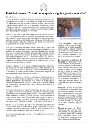 Patricio Larrosa: “Cuando uno ayuda a alguien, jamás se olvida”
Charo Cardenal

La casa de Patricio, situada en la colonia Monterrey, la sede de Acoes
en Tegucigalpa, es como la casa del pueblo. Mejor dicho: es la casa
del pueblo. Llegas y hay un montón de gente de aquí y allá. En su co-
cina, dos personas toman café; en lo que podría ser su salón, se desa-
rrolla una reunión de responsables de diferentes proyectos. Cinco per-
sonas hacen cola para conectarse a Internet, suena el teléfono, alguien
grita desde la planta de abajo: “¿y Patricio?”.

Patricio es ese señor al que hace tiempo que se le empezó a caer el
pelo, con pantalón de pinzas y sandalias, acento andaluz, que entra y
sale, atiende a todos, viene, se va…Es el fundador y máximo respon-          Patricio, con canarios y hondureños.
sable de Acoes (Asociación Colaboración y Esfuerzo). Un hombre com-
prometido con los hondureños, un hombre que dice tener un compromi-
so y una deuda con los que no tienen nada.                                 Sobre la ayuda: “Cuando uno
                                                                           ayuda a alguien, jamás se olvida.
En el espacio destinado a su nueva vivienda (visto que su casa ha sido     Si alguien no ha tenido la posibili-
‘tomada’ por los voluntarios), en la tercera planta de la Monterrey, nos   dad de ayudar a alguien, ¿cómo lo
sentamos una mañana de agosto a charlar con Patricio. Casi un mila-        va a hacer? Si el presidente no
gro, que se produce por el hecho, anecdótico para nuestra mentali-         ayudó a nadie, si sólo vivió el inte-
dad, pero inusual en ese espacio, de cerrar la puerta para que no          rés, ¿cómo va a implantar la ayu-
entre nadie preguntando por él. La asociación tiene ya una estructura      da social? No está en su cerebro”.
suficientemente sólida como para que cada proyecto camine por su
propio pie, con un responsable hondureño al frente que vela él, pero       La importancia y los límites de
Patricio es más que la cabeza visible.                                     la ayuda: “La gente quiere resol-
                                                                           ver el problema al cien por cien, y
Patricio es el padre, y en el amplio sentido de la palabra. Y tiene na-    como no se puede, decide no hacer
da menos que 400 hijos, los hondureños que en estos momentos cola-         nada. Entre esos dos extremos está
boran con Acoes, y 17.000 ‘ahijados’, que son los hondureños que en        lo que se puede, está el realismo
la actualidad se benefician directamente los diferentes proyectos que      de que yo puedo un poquito. Con
viene impulsando desde hace más de 13 años.                                lo que hago no se resuelve el pro-
                                                                           blema, pero puedo intentar cola-
Patricio nos habló de su infancia en Huéneja, un pueblo pequeño al         borar para que las cosas mejoren,
norte de Granada donde la población vive de la agricultura; de sus         sin la ansiedad de que todo se re-
padres, gente sencilla que aún vive en el campo; de su paso por el         suelva. Esto viene bien para hacer-
seminario, donde entró con tan solo 11 años, y de su vocación tempra-      se humilde, para ser menos prepo-
na, ser misionero: “me había dado cuenta de que lo más hermoso es          tente”.
ayudar a la gente”.
                                                                           Compartir: “El nivel de desarrollo
Pese a sus reticencias a ser cura (“por la imagen que uno tiene, no era    no se mide por lo que se tiene, sino
una figura atrayente, a mi siempre me atrajeron los misioneros, porque     por lo que se comparte. Las socie-
los sacerdotes que están allá ayudan, sirven”) , Patricio fue párroco en   dades muy productivas están muy
varios pueblos de Granada, y fue en esos años cuando se reforzó su         atrasadas en el compartir: ¡Si hay
deseo de marcharse. “Veía que la gente tenía ganas de ayudar a             problemas para dar el 0,7%! Una
gente de otros países, y me decía: qué ganas de ayudar tienen, ¿y yo       sociedad que no comparte es una
que puedo hacer? Hablé con el obispo y le dije que me tenía que ir”.       sociedad atrasada. Si a una perso-
                                                                           na le cuesta compartir, hay que
Ayudar. Esa es la palabra que más se oye de la boca de Patricio. Di-       ayudarla.”
ce que cuando ayudas, no lo olvidas, y que las personas que van a
Honduras a ayudar, se van con una deuda. A pesar de la pobreza de          Nuevos proyectos de Acoes:
este país –dice– siempre se recibe más de lo que se da.                    “Queremos seguir con esto. Esta-
                                                                           mos abiertos a lo que pueda venir,
Y es cierto. La deuda es para siempre. El agradecimiento por lo reci-      y queremos llegar más al mundo
bido, también.                                                             rural, a los jóvenes. Que los recur-
                                                                           sos lleguen a los lugares que aleja-
                                                                           dos, a donde es más difícil llegar”.
 