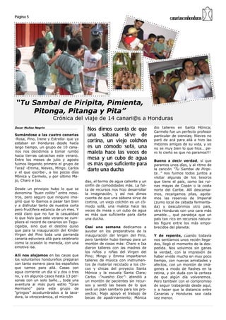 Página 5                                                                                 canariasconhonduras




“Tu Sambai de Piripita, Pimienta,
    Pitonga, Pitanga y Pita”
                      Crónica del viaje de 14 canari@s a Honduras
                                                                                dio talleres en Santa Mónica;
Óscar Muñoz Negrín
                                          Nos dimos cuenta de que               Carmelo fue un perfecto profesor
Sumándose a las cuatro canarias           una sábana sirve de                   particular de ciencias; Nieves no
-Rosa, Pino, Irene y Estrella- que ya
estaban en Honduras desde hacía
                                          cortina, un viejo colchón             paró de acá para allá e hizo las
                                                                                mejores amigas de su vida, y yo
largo tiempo, un grupo de 10 cana-        es un cómodo sofá, una                no se muy bien lo que hice… pe-
rios nos decidimos a tomar rumbo          maleta hace las veces de              ro lo cierto es que no paramos!!!
hacia tierras catrachas este verano.
Entre los meses de julio y agosto         mesa y un cubo de agua                Bueno a decir verdad, sí que
fuimos llegando primero el grupo de       es más que suficiente para            paramos unos días, y al ritmo de
Tara2 -Emma, Nieves, Mingo, Carlos
y el que escribe-, a los pocos días
                                          darte una ducha                       la canción “Tu Sambai de Piripi-
                                                                                ta…” nos fuimos todos juntos a
Mónica y Carmelo, y por último Ma-                                              visitar algunas de los tesoros
jo, Charo e Isa.                         das, el termo de agua caliente y un    que tiene el país, como las rui-
                                         sinfín de comodidades más. La fal-     nas mayas de Copán o la costa
Desde un principio hubo lo que se        ta de recursos nos hizo desarrollar    norte del Caribe. Allí descansa-
denomina “buen rollito” entre noso-      la imaginación, y así nos dimos        mos, recargamos pilas, agota-
tros, pero seguro que ninguno ima-       cuenta de que una sábana sirve de      mos las reservas de Imperial
ginó que lo íbamos a pasar tan bien      cortina, un viejo colchón es un có-    (zumo local de cebada fermenta-
y a disfrutar tanto de nuestra corta     modo sofá, una maleta hace las         da) y descubrimos otro país,
pero fructífera estancia de un mes. Y    veces de mesa y un cubo de agua        otra Honduras con una cara más
está claro que no fue la casualidad      es más que suficiente para darte       amable…, qué paradoja que un
lo que hizo que este verano se cum-      una ducha.                             país tan rico en recursos natura-
pliera el record de canarios en Tegu-                                           les figure entre los más empo-
cigalpa, sino que el destino quiso       Casi una semana dedicamos a            brecidos del planeta.
que para la inauguración del Kinder      ayudar en los preparativos de la
Virgen del Pino toda una parranda        inauguración del Virgen del Pino,      Y de repente, cuando todavía
canaria estuviera allá para celebrarlo   pero también hubo tiempo para un       nos sentíamos unos recién llega-
como la ocasión lo merecía, con una      montón de cosas más: Charo e Isa       dos, llegó el momento de la des-
emotiva isa.                             dieron talleres con las madres de      pedida. Nos volvimos sin ganas
                                         los niños y niñas del Virgen del       la verdad, con la impresión de
Allí nos alojamos en las casas que       Pino; Mingo y Emma impartieron         haber vivido mucho en muy poco
los voluntarios hondureños preparan      talleres de música con instrumen-      tiempo, con nuevas amistades y
con tanto esmero para los españoles      tos de material reciclado a los chi-   afectos, con un montón de imá-
que vamos para allá. Casas con           cos y chicas del proyecto Santa        genes a modo de flashes en la
agua corriente un día sí y dos o tres    Mónica y la escuela Santa Clara;       retina, y sin duda con la certeza
no, y en algunos casos hasta 13 per-     Carlos -“nuestro Doc”- atendió a       de que algún día volveremos.
sonas con un solo baño…, toda una        un montón de pacientes sin recur-      Pero también con el compromiso
aventura al más puro estilo “Gran        sos y sentó las bases de lo que        de seguir trabajando desde aquí,
Hermano” para este grupo de              será un plan sanitario para los pro-   y a hacer que la distancia entre
“gringos” acostumbrados a la lava-       yectos; Majo apoyó el trabajo de       Canarias y Honduras sea cada
dora, la vitrocerámica, el microón       becas de apadrinamiento; Mónica        vez menor.
 