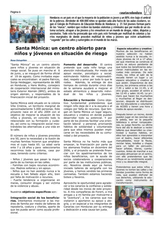 Página 6                                                                                        canariasconhonduras
                                Honduras es un país en el que la mayoría de la población es joven y un 80% vive bajo el umbral
                                de la pobreza. Alrededor de 400.000 niños se quedan cada año fuera de las aulas escolares, se-
                                gún el Colegio de Profesores de Educación Media de Honduras; y 31.164 jóvenes forman parte
                                de las “maras”, nombre que reciben las bandas violentas y criminales que por medio de un sis-
                                tema sectario, atrapan a los jóvenes y les envuelven en un mundo de drogas, robos, disputas y
                                asesinatos. Todo esto ha provocado que este país esté formado por multitud de colonias y ba-
                                rrios marginales de donde proceden multitud de niños y jóvenes que estén actualmente
                                “vagando” por las calles y sumergidos en el mundo de las maras.

   Santa Mónica: un centro abierto para                                                       Espacio educativo y creativo
                                                                                             Muchos de los beneficiarios en
   niños y jóvenes en situación de riesgo                                                    nuestra selección no habían
                                                                                             asistido nunca a la escuela, in-
                                                                                             cluso jóvenes de 14 a 17 años,
Rosa Estupiñán
                                                                                             así que mientras se construía el
“Santa Mónica” es un centro abierto         Fomento del desarrollo El centro                 centro se estuvo pendiente de
para niños y jóvenes en situación de        pretende que cada niño tenga una                 que todos los beneficiarios estu-
riesgo social. Se puso en marcha el 6       atención individualizada. Por medio del          vieran matriculados en las es-
                                                                                             cuelas más cercanas. De este
de junio, y se inauguró de forma oficial    apoyo escolar, psicológico y social,
                                                                                             modo, los niños al salir de la
el 19 de agosto. Como invitados espe-       estimulando hábitos de responsabili-             escuela tienen un lugar y un
ciales se encontraban: el padre Patricio,   dad, respeto y amor por todo lo que le           espacio educativo y creativo al
Sonja Heidegger, representante de ABS       rodea.   Además, la entrega de dos               que asistir. Disponemos de dos
en Honduras, y Hans Wollny, consejero       tiempos de comida durante cinco días             turnos, los primeros entran a las
de cooperación internacional del minis-     de la semana ayudará a mejorar el                7:30 y salen a las 11:45, y el
terio Exterior Alemán (BMZ), ambos de       estado alimenticio y desarrollo indivi-          otro grupo, acceden al centro a
origen alemán, y responsables de la         dual   de    los  niños    y   jóvenes.          las 12:45 y salen 16:45. Lo pri-
                                                                                             mero que hacen los muchachos
financiación inicial del proyecto.
                                                                                             y muchachas al llegar es des-
                                            Educación y formación Como obje-                 ayunar, después se distribuyen
Santa Mónica está situado en la colonia     tivo fundamental pretendemos que                 con los educadores y voluntarios
Villa Cristina, un territorio marginal de   ningún niño deje de ir a la escuela o al         de ACOES y tienen una hora y
aproximadamente 5.000 personas. Este        colegio por falta de recursos. Que ten-          media de apoyo escolar.
proyecto nace en el año 2004 con el         gan en Santa Mónica un lugar seguro,
objetivo de mejorar la situación de los     educativo y creativo en donde puedan             Después tienen un recreo, donde
niños y jóvenes, en concreto todo lo        desarrollar todo su potencial. Y por             pueden jugar en las canchas con
                                                                                             la pelota, leer en la pequeña
relacionado con su formación y cuida-       parte de los jóvenes facilitar una orien-
                                                                                             biblioteca o armar rompecabe-
do, así como su integración social mos-     tación laboral y personal, priorizando           zas, su juego favorito. La última
trándoles las alternativas a una vida en    hábitos de solidaridad y voluntariado            hora del día lo dedican a recibir
la calle.                                   para que ellos mismos puedan impli-              talleres que desarrollen su crea-
                                            carse en las necesidades de su comu-             tividad y buenos hábitos, en
El número de niños y jóvenes previstos      nidad y del proyecto.                            ellos han aprendido a interpretar
era 50, pero la necesidad y la ilusión de                                                    con el teatro, hacer diferentes
muchas familias hicieron que ampliára-      Santa Mónica no ha hecho más que                 manualidades, tocar la flauta,
                                                                                             reciclar latas, botellas y chapas
mos el cupo hasta 65. La edad varía         empezar, la financiación por parte de
                                                                                             para un taller de percusión,
ente 7 y 18 años y para seleccionarlos      los alemanes finaliza en diciembre del           hacer piñatas, títeres, cuenta-
recorrimos toda la colonia, casa por        2006, y el proyecto se pretende finan-           cuentos. Antes de marchar a sus
casa, teniendo como criterios:              ciar con los apadrinamientos de los              escuelas almuerzan en el centro,
                                            niños beneficiarios, con la ayuda de             con ello pretendemos que les
- Niños / jóvenes que pasan la mayor        socios colaboradores y cooperaciones             influya en su rendimiento acadé-
parte de su tiempo en las calles.           por parte de las instituciones públicas,         mico y su desarrollo integral.
- Familias con bajos recursos económi-      etc. Nosotros desde aquí ya hemos
                                                                                             Pretendemos que estos niños y
cos. Madres solteras y sin apoyo.           iniciado talleres de serigrafía con los
                                                                                             jóvenes no tomen las calles y las
- Niños que no han asistido nunca a la      jóvenes, y hemos vendido las primeras            bandas juveniles como forma de
escuela o han fallado algún año, bien       camisetas. También estamos haciendo              vida, que puedan disfrutar de
por falta de motivación o recursos.         bolsos y llaveros.                               sus derechos, utilizando la edu-
- Fuerte tendencia a organizarse en                                                          cación como instrumento de
maras, consumir drogas y ser victima        Aprovecho la oportunidad para agrade-            transformación.
de la violencia y abuso.                    cer a los canarios la confianza y solida-
                                            ridad desde los inicios de este proyec-
Nuestros objetivos específicos son:         to. A mis compañeras de Forem, a mis
                                            amigas y a mi familia por motivarme a
Integración social de los beneficia-        la “aventura”, a los canarios que nos
rios. Intentamos involucrar a las ma-       visitaron y aportaron su apoyo y ale-
dres de familia por medio de talleres de    gría, y en especial a los integrantes de
repostería, costura y charlas, aparte de    Canarias con Honduras por su entrega
que les pueda servir como ayuda profe-      y dedicación a esta causa tan justa.
sional.
 