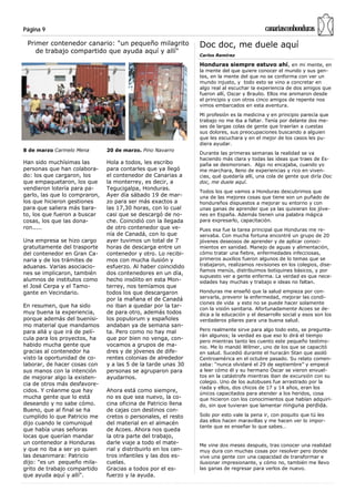 Página 9                                                                                     canariasconhonduras
 Primer contenedor canario: "un pequeño milagrito                Doc doc, me duele aquí
    de trabajo compartido que ayuda aquí y allí"
                                                                 Carlos Ramírez

                                                                 Honduras siempre estuvo ahí, en mi mente, en
                                                                 la mente del que quiere conocer el mundo y sus gen-
                                                                 tes, en la mente del que no se conforma con ver un
                                                                 mundo injusto, y todo esto se vino a concretar en
                                                                 algo real al escuchar la experiencia de dos amigos que
                                                                 fueron allí, Oscar y Braulio. Ellos me animaron desde
                                                                 el principio y con otros cinco amigos de repente nos
                                                                 vimos embarcados en esta aventura.
                                                                 Mi profesión es la medicina y en principio parecía que
                                                                 trabajo no me iba a faltar. Tenía por delante dos me-
                                                                 ses de largas colas de gente que traerían a cuestas
                                                                 sus dolores, sus preocupaciones buscando a alguien
                                                                 que les escuchara y en el mejor de los casos les pu-
                                                                 diera ayudar.
8 de marzo Carmelo Mena        20 de marzo. Pino Navarro
                                                                 Durante las primeras semanas la realidad se va
                                                                 haciendo más clara y todas las ideas que traes de Es-
Han sido muchísimas las        Hola a todos, les escribo         paña se desmoronan. Algo no encajaba, cuando yo
personas que han colabora-     para contarles que ya llegó       me marchara, lleno de experiencias y rico en viven-
do: los que cargaron, los      el contenedor de Canarias a       cias, qué quedaría allí, una cola de gente que diría Doc
que empaquetaron, los que      la monterrey, es decir, a         doc, me duele aquí.
vendieron lotería para pa-     Tegucigalpa, Honduras.
                                                                 Todos los que vamos a Honduras descubrimos que
garlo, las que lo compraron,   Ayer día sábado 19 de mar-        una de las mejores cosas que tiene son un puñado de
los que hicieron gestiones     zo para ser más exactos a         hondureños dispuestos a mejorar su entorno y con
para que saliera más bara-     las 17,30 horas, con lo cual      unas ganas de aprender que ya las quisieran los jóve-
to, los que fueron a buscar    casi que se descargó de no-       nes en España. Además tienen una palabra mágica
cosas, los que las dona-       che. Coincidió con la llegada     para expresarlo, capacitación.
ron.....                       de otro contenedor que ve-        Pues esa fue la tarea principal que Honduras me re-
                               nía de Canadá, con lo que         servaba. Con mucha fortuna encontré un grupo de 20
Una empresa se hizo cargo      ayer tuvimos un total de 7        jóvenes deseosos de aprender y de aplicar conoci-
gratuitamente del trasporte    horas de descarga entre un        mientos en sanidad. Manejo de aguas y alimentación,
del contenedor en Gran Ca-     contenedor y otro. Lo recibi-     cómo tratar una fiebre, enfermedades infecciosas,
naria y de los trámites de     mos con mucha ilusión y           primeros auxilios fueron algunos de lo temas que se
aduanas. Varias asociacio-     esfuerzo. Al haber coincidido     trabajaron, realizamos revisiones en los colegios, dise-
                                                                 ñamos menús, distribuimos botiquines básicos, y por
nes se implicaron, también     dos contenedores en un día,
                                                                 supuesto ver a gente enferma. La verdad es que nece-
alumnos de institutos como     hecho insólito en esta Mon-       sidades hay muchas y trabajo e ideas no faltan.
el José Cerpa y el Tamo-       terrey, nos temíamos que
gante en Vecindario.           todos los que descargaron         Honduras me enseñó que la salud empieza por con-
                               por la mañana el de Canadá        servarla, prevenir la enfermedad, mejorar las condi-
                                                                 ciones de vida y esto no se puede hacer solamente
En resumen, que ha sido        no iban a quedar por la tar-
                                                                 con la visión sanitaria. Afortunadamente Acoes se de-
muy buena la experiencia,      de para otro, además todos        dica a la educación y el desarrollo social y esos son los
porque además del buenísi-     los populorum y españoles         verdaderos pilares para una buena salud.
mo material que mandamos       andaban ya de semana san-
para allá y que irá de pelí-   ta. Pero como no hay mal          Pero realmente sirve para algo todo esto, se pregunta-
                                                                 rán algunos; la verdad es que eso lo dirá el tiempo
cula para los proyectos, ha    que por bien no venga, con-
                                                                 pero mientras tanto les cuento este pequeño testimo-
habido mucha gente que         vocamos a grupos de ma-           nio. Me lo mandó Wilmer, uno de los que se capacitó
gracias al contenedor ha       dres y de jóvenes de dife-        en salud. Sucedió durante el huracán Stan que asoló
visto la oportunidad de co-    rentes colonias de alrededor      Centroamérica en el octubre pasado. Su relato comen-
laborar, de hacer cosas con    y a las 5 de la tarde unas 30     zaba: “nunca olvidaré el 29 de septiembre” y empecé
sus manos con la intención     personas se agruparon para        a leer cómo él y su hermano Óscar se vieron envuel-
de mejorar algo la existen-    ayudarnos.                        tos en la catástrofe mientras iban de excursión con su
cia de otros más desfavore-                                      colegio. Uno de los autobuses fue arrastrado por la
                                                                 riada y ellos, dos chicos de 17 y 14 años, eran los
cidos. Y créanme que hay       Ahora está como siempre,
                                                                 únicos capacitados para atender a los heridos, cosa
mucha gente que lo está        no es que sea nuevo, la co-       que hicieron con los conocimientos que habían adquiri-
deseando y no sabe cómo.       cina oficina de Patricio llena    do, sin que tuvieran que lamentar ninguna perdida.
Bueno, que al final se ha      de cajas con destinos con-
cumplido lo que Patricio me    cretos o personales, el resto     Solo por esto vale la pena ir, con poquito que tú les
                                                                 das ellos hacen maravillas y me hacen ver lo impor-
dijo cuando le comuniqué       del material en el almacén
                                                                 tante que es enseñar lo que sabes…
que había unas señoras         de Acoes. Ahora nos queda
locas que querían mandar       la otra parte del trabajo,
un contenedor a Honduras       darle viaje a todo el mate-       Me vine dos meses después, tras conocer una realidad
y que no iba a ser yo quien    rial y distribuirlo en los cen-   muy dura con muchas cosas por resolver pero donde
las desanimara: Patricio       tros infantiles y las dos es-     vive una gente con una capacidad de transformar e
dijo: "es un pequeño mila-     cuelas.                           ilusionar impresionante, y cómo no, también me llevo
grito de trabajo compartido    Gracias a todos por el es-        las ganas de regresar para verlos de nuevo.
que ayuda aquí y allí".        fuerzo y la ayuda.
 