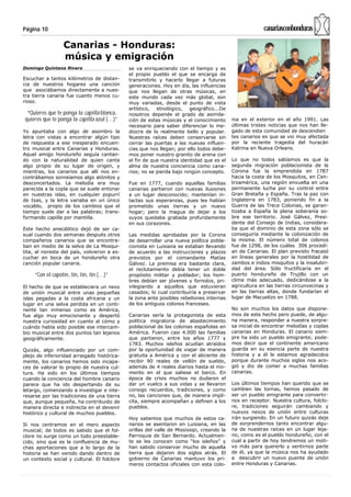 Página 10                                                                                               canariasconhonduras

                  Canarias - Honduras:
                  música y emigración
Domingo Quintana Rivero                      se va enriqueciendo con el tiempo y es
                                             el propio pueblo el que se encarga de
Escuchar a tantos kilómetros de distan-      transmitirlo y hacerlo llegar a futuras
cia de nuestros hogares una canción          generaciones. Hoy en día, las influencias
que asociábamos directamente a nues-         que nos llegan de otras músicas, en
tra tierra canaria fue cuanto menos cu-      este mundo cada vez más global, son
rioso.                                       muy variadas, desde el punto de vista
                                             artístico, etnológico, geográfico...De
 “Quieres que te ponga la capilla blanca,    nosotros depende el grado de asimila-
quieres que te ponga la capilla azul (…)”    ción de estas músicas y el conocimiento       nia en el exterior en el año 1991. Las
                                             necesario para saber diferenciar lo me-       últimas tristes noticias que nos han lle-
Yo apuntaba con algo de asombro la           diocre de lo realmente bello y popular.       gado de esta comunidad de descendien
letra con vistas a encontrar algún tipo      Nuestras raíces deben conservarse sin         tes canarios es que se vio muy afectada
de respuesta a ese inesperado encuen-        cerrar las puertas a las nuevas influen-      por la reciente tragedia del huracán
tro musical entre Canarias y Honduras.       cias que nos llegan; por ello todos debe-     Katrina en Nueva Orleans.
Aquel amigo hondureño seguía cantan-         mos poner nuestro granito de arena con
do con la naturalidad de quien canta         el fin de que nuestra identidad que es el     Lo que no todos sabíamos es que la
algo propio de su lugar de origen, y         alma de nuestra conciencia como cana-         segunda migración poblacionista de la
mientras, los canarios que allí nos en-      rios; no se pierda bajo ningún concepto.      Corona fue la emprendida en 1787
contrábamos sonreíamos algo atónitos y                                                     hacia la costa de los Mosquitos, en Cen-
desconcertados. La melodía era muy           Fue en 1777, cuando aquellas familias         troamérica, una región envuelta en una
parecida a la copla que se suele entonar     canarias partieron con nuevas ilusiones       permanente lucha por su control entre
en nuestras islas, en cualquier popurrí      a un lugar desconocido; mantenían in-         Gran Bretaña y España. Tras la paz con
de Isas, y la letra variaba en un único      tactas sus esperanzas, pues les habían        Inglaterra en 1783, poniendo fin a la
vocablo, propio de los cambios que el        prometido unas tierras y un nuevo             Guerra de las Trece Colonias, se garan-
tiempo suele dar a las palabras; trans-      hogar; pero la magua de dejar a los           tizaba a España la plena soberanía so-
formando capilla por mantilla.               suyos quedaba grabada profundamente           bre ese territorio. José Gálvez, Presi-
                                             en sus corazones.                             dente del Consejo de Indias, considera-
Este hecho anecdótico dejó de ser ca-                                                      ba que el dominio de esta zona sólo se
sual cuando dos semanas después otros        Las medidas aprobadas por la Corona           conseguiría mediante la colonización de
compañeros canarios que se encontra-         de desarrollar una nueva política pobla-      la misma. El número total de colonos
ban en medio de la selva de La Mosqui-       cionista en Luisiana se estaban llevando      fue de 1298, de los cuáles 306 procedí-
tita, al noreste del país, volvieron a es-   de acuerdo a las instrucciones y plazos       an de Canarias. El plan previsto fracasó
cuchar en boca de un hondureño otra          previstos por el comandante Matías            en líneas generales por la hostilidad de
canción popular canaria.                     Gálvez. La premisa era bastante clara,        zambos e indios misquitos y la insalubri-
                                             el reclutamiento debía tener un doble         dad del área. Sólo fructificaría en el
     “Con el capotín, tín, tín, tín (…)”     propósito militar y poblador; los hom-        puerto hondureño de Trujillo con un
                                             bres debían ser jóvenes y fornidos, pri-      clima más adecuado, dedicándose a la
El hecho de que se estableciera un nexo      vilegiando a aquellos que estuvieran          agricultura en las tierras circunvecinas y
de unión musical entre unas pequeñas         casados; lo cual contribuiría a preservar     en las tierras altas, donde fundarían el
islas pegadas a la costa africana y un       la zona ante posibles rebeliones internas     lugar de Macuelizo en 1788.
lugar en una selva perdida en un conti-      de los antiguos colonos franceses.
nente tan inmenso como es América,                                                         No son muchos los datos que dispone-
fue algo muy emocionante y despertó          Canarias sería la protagonista de esta        mos de este hecho pero puede, de algu-
nuestra curiosidad en cuanto al cómo y       política migratoria de abastecimiento         na manera, responder a nuestra sorpre-
cuándo había sido posible ese intercam-      poblacional de las colonias españolas en      sa inicial de encontrar melodías y coplas
bio musical entre dos puntos tan lejanos     América. Fueron casi 4.000 las familias       canarias en Honduras. El canario siem-
geográficamente.                             que partieron, entre los años 1777 y          pre ha sido un pueblo emigrante; pode-
                                             1783. Muchos isleños acudían atraídos         mos decir que el continente americano
Quizás, algo influenciado por un com-        por la oportunidad de viajar de manera        guarda en su esencia parte de nuestra
plejo de inferioridad arraigado histórica-   gratuita a América y con el aliciente de      historia y a él le estamos agradecidos
mente, los canarios hemos sido incapa-       recibir 90 reales de vellón de sueldo,        porque durante muchos siglos nos aco-
ces de valorar lo propio de nuestra cul-     además de 4 reales diarios hasta el mo-       gió y dio de comer a muchas familias
tura. Ha sido en los últimos tiempos         mento en el que saliese el barco. En          canarias.
cuando la conciencia del hombre canario      época de crisis muchos no dudaron el
parece que ha ido despertando de su          dar un vuelco a sus vidas y se llevaron       Los últimos tiempos han querido que se
letargo, comenzando a investigar e inte-     consigo recuerdos, tradiciones, y como        cambien las tornas, hemos pasado de
resarse por las tradiciones de una tierra    no, las canciones que, de manera implí-       ser un pueblo emigrante para convertir-
que, aunque pequeña, ha contribuido de       cita, siempre acompañan y definen a los       nos en receptor. Nuestra cultura, folclo-
manera directa e indirecta en el devenir     pueblos.                                      re, tradiciones seguirán cambiando y
histórico y cultural de muchos pueblos.                                                    nuevos nexos de unión entre culturas
                                             Hoy sabemos que muchos de estos ca-           irán surgiendo. En un futuro quizás deje
Si nos centramos en el mero aspecto          narios se asentaron en Luisiana, en las       de sorprendernos tanto encontrar algu-
musical; de todos es sabido que el fol-      orillas del valle de Mississipi, creando la   na de nuestras raíces en un lugar leja-
clore no surge como un todo preestable-      Parroquia de San Bernardo. Actualmen-         no, como es el pueblo hondureño, con el
cido, sino que es la confluencia de mu-      te se les conocen como “los isleños” y        cual a partir de hoy tendremos un moti-
chas aportaciones que a lo largo de la       han sabido conservar mucho de aquella         vo más para quererlo y sentirnos parte
historia se han venido dando dentro de       tierra que dejaron dos siglos atrás. El       de él, ya que la música nos ha ayudado
un contexto social y cultural. El folclore   gobierno de Canarias mantuvo los pri-         a descubrir un nuevo puente de unión
                                             meros contactos oficiales con esta colo-      entre Honduras y Canarias.
 