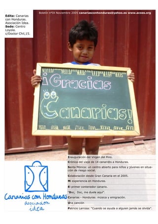 Boletín nºIX Noviembre 2005 canariasconhonduras@yahoo.es www.acoes.org
Edita: Canarias
con Honduras.
Asociación Idea.
Sede: Centro
Loyola.
c/Doctor Chil,15.




                                      Inauguración del Virgen del Pino.
                                      Crónica del viaje de 14 canari@s a Honduras.
                                      Santa Mónica: un centro abierto para niños y jóvenes en situa-
                                      ción de riesgo social.

                                      Colaboración desde Gran Canaria en el 2005.
                                      Mi experiencia en Honduras.

                                      El primer contenedor canario.

                                      “Doc, Doc, me duele aquí”.
                                      Canarias - Honduras: música y emigración.

                                      Una canción

                                      Patricio Larrosa: “Cuando se ayuda a alguien jamás se olvida”.
 