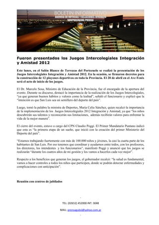 Fueron presentados los Juegos Intercolegiales Integración
y Amistad 2012

Este lunes, en el Salón Blanco de Terrazas del Portezuelo se realizó la presentación de los
Juegos Intercolegiales Integración y Amistad 2012. En la ocasión, se firmaron decretos para
la construcción de 12 playones deportivos en toda la Provincia. El 20 de abril en el Ave Fenix
será el acto de inicio de los juegos.

El Dr. Marcelo Sosa, Ministro de Educación de la Provincia, fue el encargado de la apertura del
evento. Durante su discurso, destacó la importancia de la realización de los Juegos Intercolegiales,
“ya que generan buenos hábitos y valores como la lealtad”, señaló el funcionario y explicó que la
“intención es que San Luis sea un semillero del deporte del país”.

Luego, tomó la palabra la ministra de Deportes, María Celia Sánchez, quien recalcó la importancia
de la implementación de los Juegos Intercolegiales 2012 Integración y Amistad, ya que “los niños
descubrirán sus talentos y reconocerán sus limitaciones, además recibirán valores para enfrentar la
vida de la mejor manera”.

El cierre del evento, estuvo a cargo del CPN Claudio Poggi. El Primer Mandatario Puntano indicó
que esta es “la primera etapa de un sueño, que inició con la creación del primer Ministerio del
Deporte del país”.

“Estamos trabajando fuertemente con más de 100.000 niños y jóvenes, la casi la cuarta parte de los
habitantes de San Luis. Por eso tenemos que coordinar y ayudarnos entre todos, con los profesores,
los directores, los intendentes y los funcionarios”, manifestó Poggi y anunció que los juegos se
realizarán “durante los cuatros años de mi gestión y los vamos a hacerlos cada vez mejor”.

Respecto a los beneficios que generan los juegos, el gobernador recalcó: “la salud es fundamental,
vamos a hacer controles a todos los niños que participen, donde se podrán detectar enfermedades y
complicaciones con anticipación”.



Reunión con centros de jubilados




                                   TEL: (02652) 452000 INT: 3048

                                 MAIL: prensagubsl@yahoo.com.ar
 