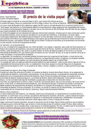 Autor: Jesús Bastante
Fuente: Periodista Digital
El Estado paga la mitad de la visita del Papa en 2011, que costará 50 millones de euros
A cambio del apoyo, Rouco se compromete con De la Vega a reducir las críticas al Gobierno.
La futura visita de Benedicto XVI a Madrid en agosto de 2011 para la Jornada Mundial de la Juventud contará con el
"total apoyo" del Gobierno, la Comunidad de Madrid y el Ayuntamiento, según aseguraron los responsables del evento.
Un encuentro eminentemente religioso y "privado" (no es una visita de un Jefe de Estado, sino del líder de una religión)
que costará alrededor de 50 millones de euros.
La mitad será pagada con los impuestos de todos por instituciones estatales, mientras que el resto correrá por cuenta
de grandes empresas. Entre las que ya han dado el sí se encuentran Telefónica, el Santander y El Corte Inglés.
La principal colaboración del Gobierno está en declarar la visita del Papa "evento de interés especial", al mismo nivel
que la Ocean Volvo Race o los Juegos Olímpicos. Esto supone que las empresas que financien la misma contarán con
beneficios fiscales, que podrían alcanzar el 80% de los fondos. El Ejecutivo socialista ya ha presentado una enmienda
en este sentido a la Ley de Presupuestos de 2010.
La "sacristía", en el Ayuntamiento
A su vez, el Gobierno ha asegurado dar una "total facilidad" a los visados, y alquilará -para ceder de forma gratuita- el
Palacio de Congresos de Castellana, que será la sede del Centro de Prensa. También se cederá el aeródromo de Cuatro
Vientos, sede principal de la JMJ, junto a la plaza Cibeles. El centro de Madrid acogerá un Via Crucis y la misa de
bienvenida de Benedicto XVI, que contará para la ocasión con una "sacristía" de lujo, en la que se vestirán cerca de un
millar de obispos: el Ayuntamiento de Madrid.
La seguridad, los transportes y la sanidad también formarán parte de la aportación del Estado, a través de las tres
administraciones (Ayuntamiento, Comunidad y Gobierno). La seguridad del evento, la logística y la limpieza también
correrán a cargo del erario público, así como los gastos del séquito papal y de la Familia Real.
"La acogida por parte de todas las Administraciones públicas ha sido excelente", indicó a este diario Yago de la Cierva,
responsable de Comunicación de la JMJ. La colaboración "será total, porque la visita del Papa será el escaparate
internacional de España en 2011. Es un proyecto de todos, cultural, religioso y turístico, y todos queremos que salga
bien".
Complicidad con Aguirre, De la Vega y Gallardón
Cuando aún restan dos años para el evento, el cardenal de Madrid, Antonio María Rouco Varela, se ha asegurado la
complicidad de Gobierno, Comunidad y Ayuntamiento. En las últimas semanas, el purpurado ha mantenido reuniones
bilaterales con la vicepresidenta primera del Gobierno, María Teresa Fernández de la Vega; la presidenta de la
Comunidad de Madrid, Esperanza Aguirre; y el alcalde de Madrid, Alberto Ruiz-Gallardón. Como subrayó el propio
Rouco, "se han acordado todo tipo de facilidades y ayudas para el desarrollo con éxito del evento".
Con todo, las negociaciones se llevan a cabo a través de una Comisión Mixta, que ya se ha reunido y de la que forman
parte, entre otros, el subsecretario de Presidencia, Juan José Puerta Pascual; la teniente de alcalde y concejal de
Medio Ambiente del Ayuntamiento de Madrid, Ana Botella y el consejero de Presidencia, Justicia e Interior de la
Comunidad de Madrid, Francisco Granados. En la misma, se acordó la creación de 20 subcomisiones, con presencia de
responsables de los ministerios de Interior, Exteriores, Salud o Administraciones Públicas.
Menos crítica al Gobierno
La total colaboración del Gobierno, sin embargo, tendrá una contrapartida, al comprometerse el cardenal Rouco a
mantener un "perfil bajo" en sus críticas a las políticas del Ejecutivo socialista. De hecho, y pese al deseo de muchos
obispos, el criterio del cardenal de Madrid se impuso en la manifestación antiabortista, prohibiendo a los prelados
acudir a la misma y no ofreciendo valoración oficial alguna sobre el éxito o fracaso de la misma.
Según confirmaron fuentes eclesiales, durante el encuentro con De la Vega, Rouco Varela insistió en que el objetivo
principal es que la visita del Papa -que se dará al mismo tiempo en que el cardenal cumple 75 años, edad canónica
para su jubilación- sea un rotundo éxito, y deje poso en la sociedad española. Por ello, se espera que en los próximos
meses la ofensiva episcopal contra el Ejecutivo socialista se vea notablemente rebajada.
    Desde IR apoyamos la iniciativa de manifestar nuestra oposición a través de las redes sociales como Facebook:
    http://www.facebook.com/group.php?gid=89630627489




                              La Placa Laureada de Madrid fue la más preciada condecoración militar concedida por la República Española
                              durante la Guerra Civil, sustituyendo a la Cruz Laureada de San Fernando. Se concedió únicamente en cuatro
                              ocasiones siendo los galardonados Vicente Rojo Lluch, Luis González de Ubieta, José Miaja Menant y Leocadio
                              Mendiola.
 