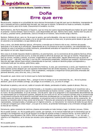 Recalcitrante, casposa en su actualidad de vieja alacena fermentada al jugo del ayer que no abandona; impregnada de
olor a húmeda sacristía y podrida bota herrada, por más que lo intente, la derecha no muda su camiseta; no puede.
Aparenta lavarla, pero no la muda. Clausuremos el lavadero; no sirve.

Refirió Ramiro, del Partit Republicà d´Esquerra, que las miras de nuestra Izquierda Republicana habían de partir desde
el presente -nuevos tiempos- hacia el futuro, cuasi desprendidas del ayer. Ramiro lleva razón. Asienta bien los pies en
el suelo y, pisando fuerte, perdonando, clava la mirada en el mañana. Sana envidia tengo a Ramiro.

Quisiera. Debiera de ser, pero no. No es que no quiera, que sería deseable, sino que no me dejan; no nos dejan. Al
parecer, la ecuanimidad es una utopía y no se nos permite alcanzar la línea cero, el preciso punto desde el que partir
en atención a la normalidad; a lo que debiera de ser.

Unos y otros, aún desde distintas ópticas, afirmamos a menudo que la historia sólo es eso, sinónimo de pasado,
ignorando o no el peso de la afirmación, dependiendo de la circunstancia en que se produce, casi atolondrados si la
cuestión es vana o se prefiere el olvido voluntario, pretendiendo anécdota sin reproche en la personal iniciativa. Nada
que objetar en tal caso. Deportivamente.

Otra cosa es el olvido impuesto desde la soberbia y el autoritarismo, con la connivencia de los poderes fácticos afines.
¿Deportivamente? Cuando esto ocurre, la línea de salida es difícil de alcanzar por más que se intente. Preparados ya
para la carrera, situados y prestos, al pronto, erigiéndose en juez indiscutible, alguien determina que el punto de
partida es otro... más allá, más lejos; y una vez ahí, nuevamente preparados, resultará que tampoco. Pareciera que la
elección del lugar idóneo fuese antojo y desembocase en barrizal, cuando en derecho propio correspondiera y
reclamada fuese por los atletas, pista llana y apta.

Aburre y cansa, cómo no, la cuestión de la memoria histórica. A unos, por conveniencia; a otros, por impotencia. En
tanto quienes acotan aboguen por una supuesta fraternidad fruto del olvido impuesto, los otros, quienes reclaman,
contemplarán -humillados en el hastío- cómo se desdeñan, manipulan o tergiversan lícitas peticiones emanadas del
personal derecho, una y otra vez, otra, y tres más.

No puede ser, pues viene a ser lo mismo que la charla barriobajera:

"Si, amigo... te quité una peseta. Pero... porque tú eres mi amigo ¡si no te conociese! No, no... No te la pienso
devolver, pero no te enfades conmigo. Los amigos no se enfadan y tú, ¡tú eres mi amigo!

Devuélvase la peseta y una vez así, noble el corazón del robado, perdonado el ladrón, quede el abrazo. Pero no.

Al parecer, se impone lo primero; el olvido forzado y, en macabra y soez escena apuntillada en el recochineo ruín y
barato de la nueva ilustración a que nos tienen acostumbrados los buenos varones -y alguna doña- mal disimulados. No
es nuevo. No hay posibilidad, no ya de avanzar, sino de partir. Que se lo pregunten a los sorprendidos descendientes de
los represaliados por el franquismo quienes, después de una lucha sin fin; de mil avatares sufridos ante la inmisericorde
y reaccionaria actuación de la derecha municipal valenciana encabezada por su ilustrísima Na -doña- Rita Barberá y el
fatídico pacto de silencio de adláteres cabizbajos, se encuentran ante la terminante iniciativa de tal corporación, de
levantar un monolito sobre la fosa común de la Sección 7ª Derecha del cementerio de Valencia en donde yacen miles de
represaliados, menospreciados y fusilados por el régimen anterior, un monumento "en memoria de todos los que dieron
la vida por la España que creían mejor", o lo que es lo mismo, se pretende homenajear a los criminales verdugos sobre
la fosa de las víctimas.

Extramuros, goteo constante de mártires y beatos entronizados en todo tiempo y lugar, la bicolor cercana. Chitón.
No se puede avanzar, no. No se puede partir cuando, por ejemplo, en el manual elaborado por la Generalitat que se
entrega a los inmigrantes con el fin de facilitar el arraigo de quienes arriban a nuestras tierras, se evita calificar el
franquismo como dictadura ("De 1939 a 1975 se instaura un período conocido como franquismo...") -sic- sin más, y
relativo a la II República, se la retrata tan escueta como sanguinaria ("quema de edificios religiosos y asesinatos...") -
sic-.

No se puede partir.

No pueden disimular su casposa soberbia.
                                                       José Alfonso Martínez es también miembro de la Ejecutiva de IRPV y miembro
                                                                       del Comité Político Federal de Izquierda Republicana
 