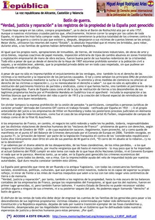 “Cuando haya sangre en las calles, compra propiedades”, ya lo decía el Barón de Rothschild allá por el año 1757.
Aunque a nuestros victoriosos cruzados patrios que, efectivamente, hicieron correr la sangre por las calles de toda
España, ni siquiera les hizo falta comprar nada. Simplemente cometieron la práctica totalidad de los crímenes contra la
humanidad, de guerra y contra la paz que existen y, después, despojaron a sus víctimas de cuantos bienes se les antojó.
Mejor dicho, utilizaron los resortes del nuevo “Estado”, la absoluta impunidad que el mismo les brindaba, para robar,
durante años, a las familias de quienes habían defendido nuestra República.

Al igual que los propios nazis, apropiaciones de inmuebles, de tierras, de instalaciones industriales, de obras de arte y
otros bienes, requisas coactivas de papel moneda, imposición arbitraria de tipos de cambio abusivos en zonas fronterizas
y explotación empresarial de mano de obra esclava, fueron buena parte de sus hazañas redentoras de la cristiandad.
Todo ello a pesar de que ya desde el derecho de la Haya de 1907 estuviese prohibido someter a la población civil a
saqueo, y se estableciese, además, que la propiedad privada debía ser en todo caso respetada, sin que pudiese ser
confiscada ni objeto de pillaje.

A pesar de que no sólo es imprescriptible el enjuiciamiento de los verdugos, sino también lo es el derecho de las
víctimas a la restitución y la reparación de los perjuicios causados. O tal y como señalan los principios ONU de protección
de los Derechos Humanos mediante la lucha a la impunidad: “la amnistía y otras medidas de clemencia no afectan al
derecho de las víctimas a reparación (…) y no menoscabarán el derecho a saber”. Lo que no sólo es aplicable a la
restitución del patrimonio histórico de partidos y sindicatos, como sí que hemos hecho, sino también al patrimonio de las
familias perseguidas. Fuera de España casos como el de la Ley de restitución de tierras a los descendientes de sus
legítimos propietarios hecha por el Presidente Mandela en Sudáfrica tras el apartheid – incluida la expropiación a las
familias blancas que se beneficiaron del robo a partir de 1913 y la creación del tribunal especial de reivindicación de
tierras –, son otro buen recordatorio.

Sin olvidar tampoco la expresa prohibición de la cesión de penados “a particulares, compañías o personas jurídicas de
carácter privado” derivada del Convenio OIT contra el trabajo forzado – ratificado por España en 1931 – ; ni el propio
antecedente del juicio a los empresarios de Hitler en Nuremberg y todos los posteriores procesos judiciales en Alemania
relativos al pago de indemnizaciones, como fue el caso de las empresas del Cartel IG Farben, responsable de campos de
trabajo como el de la filial IG Auschwitz.

A los empresarios de Franco, en cambio, el negocio les salió redondo y nadie les ha pedido, todavía, responsabilidades
por las distintas violaciones de derechos humanos de los “esclavos de Franco” – prisioneros de guerra con derechos, según
la Convención de Ginebra de 1929 – y de cuya explotación sacaron, ilegalmente, buen provecho, tal y como queda de
manifiesto en el punto 67 del Balance de Crímenes denunciado por el Consejo de Europa en 2006. También recogida, en
su punto 71, la "privación de bienes" por parte de la legislación franquista en contra de los "considerados republicanos".
Como dice irónicamente Jean Ortiz en uno de sus poemas de Mi guerra civil, “El carro de mi abuelo se lo robaron…/y no
se lo devolvieron”.
Y ya sabemos por el drama abierto de los desaparecidos, de las fosas clandestinas, de los niños perdidos, – a los que
ninguna institución busca todavía, por mucha vergüenza que dé hasta el mencionarlo – lo muy poco que le ha importado
al actual Gobierno del PSOE cumplir en este tema con nada de lo que haya dicho Naciones Unidas, ni el Convenio Europeo,
ni nada que se le parezca. Mientras tanto, ya se sabe, en la España post genocidio los crímenes económicos del
franquismo, como todos los demás, van a misa. Con la imprescindible ayuda del velo de impunidad tejido por nuestras
autoridades. Qué duro resulta constatar también esto último.

La España post genocidio que viene de ser Ruanda o la antigua Yugoslavia, con todas las consecuencias familiares,
sociales, económicas, políticas, culturales, que aún perduran entre nosotros, todavía no es capaz de soportar su propio
reflejo, ni mirar de frente a los miles de muertos insepultos que salen a la luz con tan sólo rasgar unos centímetros de
tierra o de memoria.
“Verdad, justicia y reparación”, por tanto, también a los registros de la propiedad, hasta lo más oscuro de los balances
contables de los empresarios de Franco, porque los responsables del franquismo, al igual que los del nazismo, fueron en
primer lugar genocidas, sí, pero también fueron ladrones. Y nuestro Estado de Derecho no puede reconocer validez
jurídica alguna a ninguno de sus crímenes, ni a su posterior saqueo del país. No podemos seguir llamando “derecho” al
botín de guerra.

El disfrute de las rentas de todo ello debe dejar de engrosar las cuentas de las familias de los genocidas para pasar a los
descendientes de sus legítimos propietarios: víctimas robadas y exterminadas por haber sido defensores de la
Constitución y la República española, dejadas de lado por nuestra transición ejemplar de las fosas clandestinas y,
finalmente, desamparadas por las ilegalidades internacionales de un Gobierno que ha defraudado todas nuestras
esperanzas de justicia y derechos humanos para estas personas. ¿Por qué?.

         ACCEDE A ESTE ENLACE: http://www.memoriaylibertad.org/Anteproyecto_LVJRVF_MAR.pdf
 