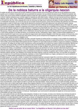 Es sabido de todos que la mayoría de los títulos nobiliarios europeos provienen del uso de la fuerza por parte de los más desaprensivos contra
aquellos que no concebían el asesinato dentro de sus parámetros de conducta ni de sus métodos de ascenso social. Partiendo del ejemplo más
cercano, pero que en buena medida es aplicable a todos los países del “viejo continente”, la mayoría de los aristócratas peninsulares lograron tal
condición matando campesinos que no podían pagar los impuestos por ellos determinados, matando moros por razones económicas, políticas y
religiosas, judíos, indios, negros, holandeses, protestantes o cualquier cosa que se moviera y no llevase el sello de los monarcas más católicos que
en el mundo han sido. Eso, antes y después de la unión de reinos que tuvo lugar tras el matrimonio de Isabel y Fernando el espíritu impera.
La mal llamada reconquista, que no fue otra cosa que una sucesión secular de guerras y paces entre los hombres más poderosos de la Península
para ampliar su poder sin hacer asco a ningún tipo de alianzas de conveniencia, sirvió para seleccionar a los señores de la guerra, quienes
agradecidos a sus vasallos más fieles, encontraron en la concesión de títulos nobiliarios una fórmula para fidelizar apoyos. En el siglo XIV, cuando
las monarquías portuguesa, castellana y aragonesa comenzaron a tomar cuerpo al calor de la consolidación de sus conquistas, tal concesión se fue
haciendo más selectiva recayendo en muchas ocasiones en miembros de la propia familia real, hijos, hermanos, sobrinos y amigos supuestamente
libres de toda sospecha. Así fueron surgiendo los condados de Ribagorza, Ampurias, Prades, Urgel, Girona, Cervera, Denia, Trastámara,
Alburquerque, Vizcaya, Benavente, Niebla, Carrión o Medinaceli. Era el primer paso hacia la monarquía absoluta en la que todo el poder residiría en
un solo hombre apoyado en sus fieles servidores y en la protección de Dios Todopoderoso. Reyes, nobles y monjes armados establecieron un
sistema impositivo tan injusto como cruel, pues todas las cargas recaían sobre quienes trabajaban, de tal modo que, gracias a la fuerza bruta, unos
y otros fueron enriqueciéndose a través de los años gracias al dinero que los campesinos les entregaban por miedo, o al que les era incautado a
sangre y fuego cuando se resistían o alegaban ruina.
Los guerreros de toda laya nunca se hartaban de matar y acumular riquezas en nombre de Dios, sin embargo, en las ciudades fue surgiendo una
nueva clase social que intentaba escapar a la tiranía de los nobles y a los corsés que imponían a su actividad económica. Fue en las ciudades del
norte de Italia y de los Países Bajos dónde apareció de forma incipiente una nueva clase social que fundaba su riqueza en la artesanía, el préstamo
y el comercio. Se trataba de una clase mucho más dinámica y activa que pugnaba con la anterior por ocupar el vértice de la pirámide. Mientras que
en España, los duques de Alba, la familia más noble del mundo a tenor de los títulos que detenta, apenas fue capaz de acumular otra cosa que
miles de hectáreas de tierra, dinero y unas cuantas docenas de lienzos, en Italia, los Medici, los Pitti, los Visconti, los Strozzi, dedicados a la usura,
al comercio de ventaja y a la explotación, construyeron fastuosos palacios que asombraron al mundo, reunieron colecciones de pintura que
ridiculizan la de cualquier noble español y, a su modo, impulsaron el renacer de las artes y de otras formas de pensar y de vivir. No sería hasta la
revolución francesa cuando esa burguesía urbana, enarbolando las banderas de la libertad y la igualdad, logró movilizar al pueblo, en su mayoría
dedicado a labores agrícolas, para desplazar a los hombres del antiguo régimen y poner los cimientos del nuevo, en el que ellos, los burgueses,
que no tardarían en unir sus fortunas a los blasones, diseñarían un nuevo modelo de Estado a su imagen y semejanza en el que la explotación, el
privilegio y la ventaja estaban garantizados por el monopolio de la fuerza bruta.
El Estado burgués, con sus idas y venidas, no acabaría de consolidarse hasta bien avanzado el siglo XIX y no de forma uniforme en toda Europa.
Se puede afirmar que el burgués supuso un avance respecto al régimen feudal pero en ningún caso que sirviese para superar las desigualdades ni
los abusos de los más poderosos sobre quienes no lo eran. Empero, de sus entrañas salió la pequeña burguesía, una “subclase” social formada por
profesionales, pequeños artesanos y comerciantes que además de ambición dineraria, tenía otras preocupaciones como la educación de los hijos,
la lectura, el amor a la naturaleza o cierta preocupación por la justicia social. De ella surgieron los ideólogos de la emancipación de la clase
trabajadora. Hijos de pequeño-burgueses fueron la mayoría de los socialistas utópicos, de los pensadores marxistas y anarquistas. Las luchas de
los obreros por conseguir la mejora de sus condiciones laborales, por escapar a la explotación, acceder a la cultura y conseguir un mundo más justo
para todos, cubren la historia del mundo occidental desde 1848 hasta 1973, y si no lograron todo lo que se propusieron pese a la mucha sangre
derramada en la batalla, no se puede negar que el mundo descrito por Charles Dickens no se parece en nada al que se organizó en Europa
después de la Segunda Guerra Mundial: Un obrero concienzudo de finales del XIX jamás pudo pensar en tener un salario medianamente digno,
escuela y sanidad gratuitas, una pensión en caso de accidente o jubilación, vacaciones pagadas o una jornada laboral de cuarenta horas.
Tras las catástrofes de las dos guerras mundiales, en la última de las cuales se incluye la guerra civil española, todo parecía encarrilado. Vencida o
apartada la nobleza baturra, la burguesía codiciosa e insaciable vio asomar las orejas del lobo soviético y pareció comprender que la única manera
de evitar la expansión del comunismo era acceder a las peticiones de los trabajadores de sus países con la intención de crear una amplia clase
media que se apartase de las veleidades revolucionarias anticapitalistas: Un sistema que accede paulatinamente a todas nuestras demandas y que
nos permite vivir mejor no es tan malo como lo que había antes y además es susceptible de ser mejorado. Con el tiempo, esas clases medias
fueron acomodándose, es decir dejaron de saber en qué lado de la barricada estaban, incluso pensaron que ya no había barricadas, perdieron el
espíritu crítico y de su interior dejó de salir cualquier idea progresiva diferente a la de su interés personal o familiar. Fue ese el caldo de cultivo, en el
contexto de la crisis del petróleo de 1973, que marca el nacimiento de una nueva era que llega a su cenit con la caída del imperio soviético, hecho
que propició la vuelta al poder absoluto de alta burguesía, una clase en la que se amalgamaba la vieja nobleza baturra con los descendientes de los
primeros burgueses y los defensores a ultranza del neoliberalismo, una clase que muchos creyeron desaparecida dadas las conquistas obtenidas
por los trabajadores pero que estaba al acecho, durmiente, esperando la ocasión para recuperar el tiempo perdido, cancelando todos aquellos
logros sociales que le fueron arrancados a la fuerza por “desarrapados” que nunca tuvieron la delicadeza de respetar las normas sacro-santas e
inmarcesibles que rigen el libre mercado.
Hoy, quien parece dormida es la difuminada clase trabajadora. Dividida en cien mil castas, en tantas como individuos hay, temerosa de perder lo
que ya ha perdido, incapaz de cualquier gesto solidario masivo, de dar una respuesta contundente a quienes han apretado el acelerador de la
explotación y no están dispuestos a soltar la presa de sus fauces, los trabajadores de todas las clases yacen narcotizados por una droga de efectos
destructores: El individualismo soberbio, inculto y cretino. No se pueden esperar muchas cosas, mas no estén tan seguros quienes ahora cantan de
nuevo victoria al contemplar que en el campo de batalla no hay enemigo alguno: Quizá, en su codicia enfermiza y destructora, no se hayan parado
a pensar cuantas patadas en el hocico aguanta un perro, quizá esos cabrones que disponen las leyes del abuso y la injusticia no sospechen que del
abuso y la injusticia nacen las revoluciones que dan la vuelta a la sartén. Es cuestión de tiempo, puede que de poco tiempo: No hay dinero ni armas
suficientes para detener a un pueblo oprimido que despierta del letargo y, al contemplarse y contemplar a los que le rodean, decide asaltar los
palacios de invierno, y de verano.
                 Pedro Luis es autor de un nuevo libro: "La República en Mexico. Con plomo en las alas"
 