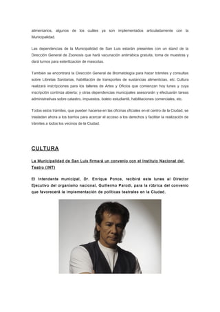 alimentarios, algunos de los cuáles ya son implementados articuladamente con la
Municipalidad.


Las dependencias de la Municipalidad de San Luis estarán presentes con un stand de la
Dirección General de Zoonosis que hará vacunación antirrábica gratuita, toma de muestras y
dará turnos para esterilización de mascotas.


También se encontrará la Dirección General de Bromatología para hacer trámites y consultas
sobre Libretas Sanitarias, habilitación de transportes de sustancias alimenticias, etc. Cultura
realizará inscripciones para los talleres de Artes y Oficios que comienzan hoy lunes y cuya
inscripción continúa abierta; y otras dependencias municipales asesorarán y efectuarán tareas
administrativas sobre catastro, impuestos, boleto estudiantil, habilitaciones comerciales, etc.


Todos estos trámites, que pueden hacerse en las oficinas oficiales en el centro de la Ciudad, se
trasladan ahora a los barrios para acercar el acceso a los derechos y facilitar la realización de
trámites a todos los vecinos de la Ciudad.




CULTURA

La Municipalidad de San Luis firmará un convenio con el Instituto Nacional del
Teatro (INT)


El Intendente municipal, Dr. Enrique Ponce, recibirá este lunes al Director
Ejecutivo del organismo nacional, Guillermo Parodi, para la rúbrica del convenio
que favorecerá la implementación de políticas teatrales en la Ciudad.
 