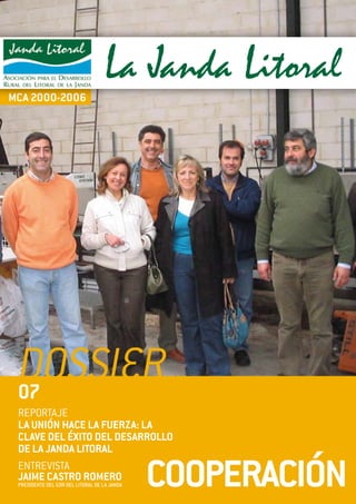 dossier
                                                                1
                                               COOPERACIÓN



                                    La Janda Litoral
MCA 2000-2006




 dossier
 07
 REPORTAJE
 LA UNIÓN HACE LA FUERZA: LA
 CLAVE DEL ÉXITO DEL DESARROLLO
 DE LA JANDA LITORAL

                                              COOPERACIÓN
 ENTREVISTA
 JAIME CASTRO ROMERO
 PRESIDENTE DEL GDR DEL LITORAL DE LA JANDA
 