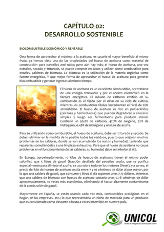 CAPÍTULO 02:
DESARROLLO SOSTENIBLE
BIOCOMBUSTIBLE ECONÓMICO Y RENTABLE
Otra forma de aprovechar al máximo a la aceituna, es sacarle el mayor beneficio al mismo
fruto, ya hemos visto una de las propiedades del hueso de aceituna como material de
construcción para pantallas anti ruido; pero aún hay más; el hueso de aceituna, una vez
extraído, secado y triturado, se puede comprar en sacos y utilizar como combustible para
estufas, calderas de biomasa. La biomasa es la utilización de la materia orgánica como
fuente energética. Y que mejor forma de aprovechar el hueso de aceituna para generar
biocombustible y generar ingresos al mismo tiempo.
El hueso de aceituna es un excelente combustible, por tratarse
de una energía renovable y por el ahorro económico en la
factura energética. El dióxido de carbono emitido en su
combustión es el fijado por el olivo en su ciclo de cultivo,
mientras los combustibles fósiles incrementan el nivel de CO2
atmósférico. El hueso de aceituna es rico en polisacáridos
(celulosa y hemicelulosa) que pueden degradarse a azúcares
simples y luego ser fermentados para producir etanol.
Contiene un 50,8% de carbono, 42,7% de oxígeno, 7.1% de
hidrógeno, 0.48% de nitrógeno y un 0.04 de azufre.
Para su utilización como combustible, el hueso de aceituna, debe ser triturado y secado. Se
deben eliminar en la medida de lo posible todos los residuos, puesto que originan muchos
problemas en las calderas, donde se van acumulando los restos y humedad, teniendo que
repararlas sometiéndolas a una limpieza exhaustiva. Para que el hueso de aceituna no cause
problemas en el funcionamiento de las calderas, su humedad debe ser inferior al 15%.
En Europa, aproximadamente, 10 kilos de huesos de aceitunas tienen el mismo poder
calorífico que 5 litros de gasoil (fracción destilada del petróleo crudo, que se purifica
especialmente para eliminar el azufre, se usa sobre todo en los motores Diesel), y a su vez, el
precio del kilo de huesos de aceituna oscila entre 7 y 10 céntimos de dólar al por mayor, por
lo que una caldera de gasoil, que consume 5 litros al día suponen unos 7.17 dólares, mientras
que una caldera de biomasa con huesos de aceituna costaría unos 0.78 céntimos de dólar
aproximadamente, 10 veces más económico, eliminando el factor altamente contaminante
de la combustión de gasoil.
Mayormente en España, se están usando cada vez más, combustibles ecológicos en el
hogar, en las empresas, etc.; lo que representaría un nicho de mercado para un producto
que es considerado como descarte o hasta a veces inservible en nuestro país.
 