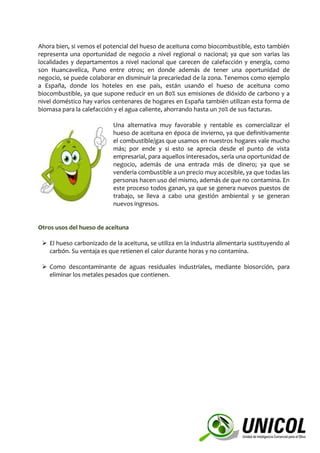 Ahora bien, si vemos el potencial del hueso de aceituna como biocombustible, esto también
representa una oportunidad de negocio a nivel regional o nacional; ya que son varias las
localidades y departamentos a nivel nacional que carecen de calefacción y energía, como
son Huancavelica, Puno entre otros; en donde además de tener una oportunidad de
negocio, se puede colaborar en disminuir la precariedad de la zona. Tenemos como ejemplo
a España, donde los hoteles en ese país, están usando el hueso de aceituna como
biocombustible, ya que supone reducir en un 80% sus emisiones de dióxido de carbono y a
nivel doméstico hay varios centenares de hogares en España también utilizan esta forma de
biomasa para la calefacción y el agua caliente, ahorrando hasta un 70% de sus facturas.
Una alternativa muy favorable y rentable es comercializar el
hueso de aceituna en época de invierno, ya que definitivamente
el combustible/gas que usamos en nuestros hogares vale mucho
más; por ende y si esto se aprecia desde el punto de vista
empresarial, para aquellos interesados, sería una oportunidad de
negocio, además de una entrada más de dinero; ya que se
vendería combustible a un precio muy accesible, ya que todas las
personas hacen uso del mismo, además de que no contamina. En
este proceso todos ganan, ya que se genera nuevos puestos de
trabajo, se lleva a cabo una gestión ambiental y se generan
nuevos ingresos.
Otros usos del hueso de aceituna
 El hueso carbonizado de la aceituna, se utiliza en la industria alimentaria sustituyendo al
carbón. Su ventaja es que retienen el calor durante horas y no contamina.
 Como descontaminante de aguas residuales industriales, mediante biosorción, para
eliminar los metales pesados que contienen.
 