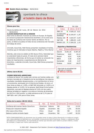 8/2/2016 Openbank
http://openbank.webfg.com/boletin/boletin/boletin.php 1/2
Indices Ver más
Índice Último Dif
IBEX 35 8.500,10 0,01
DJ INDUSTR
AVERAGE
16.204,97 ­1,29
Nasdaq 100 4.024,47 ­3,44
S&P 500 1.880,05 ­1,85
NIKKEI 225 17.004,30 1,10
Imprimir
  Boletín Diario de Bolsa ­  08/02/2016
Claves para hoy
Claves bursátiles del  lunes , 08  de  febrero  de  2016
­ ­ 08/02/2016
CLAVES BURSATILES DE LA SESION
Este lunes la atención inversora se centra en Europa. En España
se conoce la producción industrial de diciembre y en la zona euro
los datos de confianza del inversor Sentix de febrero. Por su
parte, en EEUU se publica el índice de las condiciones del mercado
de trabajo de enero.
Unicredit, Coca­Cola, Walt Disney presentan resultados el martes,
mientras que el miércoles lo hacen Abertis, Mapfre y Time Warner
Además, este lunes se celebra el Año Nuevo Chino, festividad que
se extenderá hasta el jueves. El resto de la semana habrá
importantes referencias, de forma que el martes se conocerán los
datos de importaciones y exportaciones de Alemania de
diciembre, y además Unicredit, Coca­Cola, Walt Disney presentan
resultados.
Ultimo cierre EE.UU.
CIERRE MERCADO AMERICANO
La Bolsa de Nueva York acaba este viernes con fuertes caídas una
semana marcada por el desplome de las tecnológicas tras algunos
resultados resultados decepcionantes, y la incertidumbre en torno
a la economía, acentuada con el Informe de Empleo. Al cierre, el
Dow Jones se deja un 1,29%, el S&P 500 retrocede un 1,85% y el
Nasdaq pierde un 3,25%. En la semana, Wall Street firma fuertes
descensos, que para el Nasdaq alcanza el 5,4% con las cuatro
últimas jornadas en negativo y se sitúa en mínimos de diciembre
de 2012 en 4.363 puntos. La caída semanal es del 3,1% para el
S&P 500 y del 1,6% para el Dow Jones.
Soportes y Resistencias
Valor Soporte Resistencia
Ibex35 8.281,40 9.287,39
Telefonica 8,84 10,12
Repsol 8,02 9,99
BBVA 5,48 6,58
Santander 3,46 4,37
Endesa 16,82 18,23
Siga toda la actualidad del
mercado al instante 
  Últimas noticias
Datos de la sesion (08­02­2016)
Datos País Período Estimación Anterior Hora
Confianza del inversor Sentix Zona Euro Zona Euro Febrero ND 9,6 10:30
Producción industrial España España Diciembre ND 4,2% 09:00
Año nuevo chino China China Anual ND ND 01:30
Balanza cuenta corriente Japón Japón Diciembre ND 1,144T 00:50
NOTA COMPLEMENTARIA:Las decisiones que se puedan tomar en base a dicha información no implica en ningún
caso responsabilidad de Openbank por sus posibles consecuencias tanto financieras, fiscales y cualesquiera otras
derivadas de su interpretación. Se recomienda al inversor que sea éste quien realize su propio análisis y evalúe
las ventajas y riesgos que implica cada operación.
© 2001­2007 ­ Bolsamania Tech Solution | División de Web Financial Group S.A. 
 