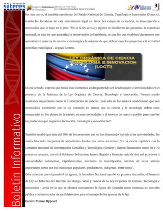 3
Por otra parte, el también presidente del Fondo Nacional de Ciencia, Tecnología e Innovación (Fonacit),
resaltó las fortalezas de este instrumento legal en favor del campo de la ciencia, la investigación e
innovación que se hace en el país: “En la la ley actual y vigente se establecen las garantías, la seguridad
nacional, es una ley que garantiza la preservación del ambiente, es una ley que establece claramente una
autoridad en materia de ciencia y tecnología y la orientación que deben tener los proyectos y la actividad
científico tecnológica”, arguyó Barreto.
En ese sentido, expresó que todos esos elementos están queriendo ser desdibujados e invisibilizados en el
proyecto de la Reforma de la Ley Orgánica de Ciencia, Tecnología e Innovación, “hemos tenido
resultados importantes como la visibilización de saberes (más allá de los saberes académicos) que son
reconocidos totalmente por la ley tomando en cuenta que la ciencia y la tecnología deben estar
enmarcadas en los planes de la nación, en esas necesidades y al servicio de nuestro pueblo para resolver
los problemas que requieren formación, tecnología y conocimiento”.
También resaltó que más del 70% de los proyectos que se han financiado han ido a las universidades, las
cuales han sido receptoras de importantes fondos que antes no tenían, “en la cuarta república con la
Comisión Nacional de Investigación Científica y Tecnológica (Conicyt), fueron financiados entre 50 a 70
proyectos anuales; con el el Gobierno Bolivariano hemos llegado a financiar más de dos mil proyectos a
universidades autónomas, experimentales, institutos de investigación, además de otros actores
importantes como son los tecnólogos populares, productores, indígenas, entre otros”.
Cabe recordar que el pasado 9 de agosto, la Asamblea Nacional aprobó en primera discusión, el Proyecto
de Ley de Reforma del Decreto con Rango, Valor y Fuerza de la Ley Orgánica de Ciencia, Tecnología e
Innovación (Locti) en la que se plantea nuevamente la figura del Conaciti como instancia de consulta
pública y administrador de un fideicomiso para el manejo de los aportes de la ley.
Fuente: Prensa Mppeuct
 