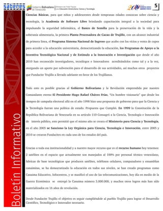 5
Ciencias Básicas, para que niños y adolescentes desde tempranas edades conozcan sobre ciencia y
tecnología, la Academia de Software Libre brindando capacitación integral a la sociedad para
impulsando la seguridad informática, el Banco de Semilla para la preservación de la vida y la
soberanía alimentaria, la primera Planta Procesadora de Cacao de Trujillo, con un alcance industrial
de primera linea, el Programa Sistema Nacional de Ingreso que acabo con los vicios y venta de cupos
para acceder a la educación universitaria, democratizando la educación, los Programas de Apoyo a la
Inventiva Tecnológica Nacional y de Estímulo a la Innovación e Investigación que desde el año
2010 han reconocido investigadores, tecnólogos e Innovadores acreditándolos como tal y a la vez,
otorgando un aporte por subvención para el desarrollo de sus actividades, así muchos otros proyectos
que Fundacite Trujillo a llevado adelante en favor de los Trujillanos.
Todo esto es posible gracias al Gobierno Bolivariano y la Revolución emprendida por nuestro
Comandante eterno El Presidente Hugo Rafael Chávez Frías, “Un hombre visionario” que desde los
tiempos de campaña electoral allá en el año 1998 hizo una propuesta de gobierno para que la Ciencia y
la Tecnología fueran una política de estado. Propuesta que Cumplió. En 1999 la Constitución de la
República Bolivariana de Venezuela en su artículo 110 Consagró a la Ciencia, Tecnología e Innovación
de interés público, esto permitió que el mismo año se creara el Ministerio para Ciencia y Tecnología,
en el año 2005 se Sanciono la Ley Orgánica para Ciencia, Tecnología e Innovación, entre 2005 y
2010 se crearon Fundacites en cada uno de los estados del país.
Gracias a toda esa institucionalidad y a nuestro mayor recurso que es el recurso humano hoy tenemos:
2 satélites en el espacio que actualmente son manejados al 100% por personal técnico venezolano,
fabricas de base tecnológicas que producen satélites, teléfonos celulares, computadores y ensamblan
canaimitas, se ha democratizado la educación en todos sus niveles, se han creado programas como
Canaima Educativo, Infocentros, y se masificó el uso de las telecomunicaciones, hoy día en medio de la
Guerra Económica se entregó la Canaima número 5.000.000, y muchos otros logros más han sido
materializados en 16 años de revolución.
Desde Fundacite Trujillo el objetivo es seguir cumpliéndole al pueblo Trujillo para lograr el Desarrollo
Científico, Tecnológico e Innovador necesario.
 