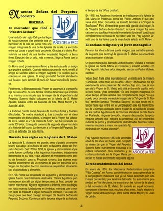 2
Nuestra Señora del Perpetuo
Socorro
HISTORIA
El mercader que robó a
"Nuestra Señora"
Una tradición del siglo XVI que ha llega-
do hasta nuestros días pretende que un
mercader de la isla de Creta robó una
imagen milagrosa de una de las Iglesias de la isla. La escondió
entre sus cosas y zarpó hacia occidente. Gracias a la divina Pro-
videncia se salvó de una terrible tempestad llegando a tierra
firme. Después de un año, más o menos, llegó a Roma con la
imagen robada.
En Roma cayó gravemente enfermo y fue en busca de un amigo
que pudiera ayudarle. Cuando estaba a punto de morir, reveló al
amigo su secreto sobre la imagen sagrada y le suplicó que la
colocara en una iglesia. El amigo prometió hacerlo atendiendo
sus deseos, pero también él murió sin haber cumplido la prome-
sa.
Finalmente, la Bienaventurada Virgen se apareció a la pequeña
hija de seis años de una familia romana diciéndole que indicara
a su mamá y a su abuela que la imagen de la Virgen María del
Perpetuo Socorro debía colocarse en la Iglesia de S. Mateo
Apóstol, situada entre las basílicas de Sta. María Mayor y S.
Juan de Letrán.
La tradición cuenta cómo después de muchas dudas y diversas
dificultades, "la madre obedeció y, tras consultar con el clero
responsable de dicha Iglesia, la imagen de la Virgen fue coloca-
da en S. Mateo el 27 de marzo de 1499". Allí fue venerada du-
rante 300 años. Enseguida comenzó la segunda etapa vinculada
a la historia del icono. La devoción a la Virgen del Perpetuo So-
corro se extendió por toda Roma.
Durante tres siglos en la iglesia de S. Mateo
La Iglesia de S. Mateo no era grande, pero sí poseía un enorme
tesoro que atrajo a los fieles: el icono de Nuestra Madre del Per-
petuo Socorro. Del 1739 al 1798, la Iglesia y el monasterio adya-
cente fueron confiados a los Agustinos irlandeses, injustamente
desterrados de su país, y que utilizaron el monasterio como cen-
tro de formación para su Provincia romana. Los jóvenes estu-
diantes encontraron allí un remanso de paz en presencia de la
Virgen del Perpetuo Socorro mientras se preparaban al sacerdo-
cio, al apostolado y al martirio.
En 1798, Roma fue devastada por la guerra, y el monasterio y la
iglesia fueron casi totalmente destruidos. Varios Agustinos per-
manecieron aún allí por algún tiempo pero, al final, también de-
bieron marcharse. Algunos regresaron a Irlanda, otros se dirigie-
ron hacia nuevas fundaciones en América, mientras que la ma-
yor parte se trasladó a algún monasterio cercano. Fue este últi-
mo grupo el que llevó consigo la imagen de Nuestra Señora del
Perpetuo Socorro. Comienza así la tercera etapa de su historia,
el tiempo de los "Años ocultos".
En 1819, los Agustinos irlandeses se trasladaron a la Iglesia de
Sta. María en Posterula, cerca del "Ponte Umberto I" que atra-
viesa el río Tíber. Con ellos, se trasladó también a la "Virgen de
San Mateo". Pero al venerarse ya en esta Iglesia otra imagen, la
de "Nuestra Señora de las Gracias", la nueva imagen fue colo-
cada en una capilla privada del monasterio donde allí quedó casi
completamente olvidada de no haber sido por Fray Agustín Or-
setti, uno de los frailes que de joven había estado en S. Mateo.
El anciano religioso y el joven monaguillo
Pasaron los años y diríase que la imagen, que se había salvado
de la guerra que destruyó la Iglesia de S. Mateo, se encontraba
ahora sumida en el olvido.
Un joven monaguillo, llamado Michele Marchi, visitaba a menudo
la Iglesia de Santa María en Posterula y entabló amistad con
Fray Agustín. Muchos años después, siendo ya Padre Michele,
escribió:
"Aquel buen fraile solía expresarse con un cierto aire de misterio
y ansiedad, sobre todo en los años 1850 y 1851cuando me dijo
exactamente estas palabras: 'No olvides, hijo mío, que la ima-
gen de la Virgen de S. Mateo está allá arriba en la capilla: no lo
olvides nunca, ¿has entendido? Es una imagen milagrosa. En
aquel tiempo el fraile estaba casi completamente ciego. "Lo que
puedo decir de esta venerable imagen de la "Virgen de S. Ma-
teo", también llamada "Perpetuo Socorro", es que desde mi in-
fancia hasta que entré en la Congregación (de los Redentoris-
tas) la vi siempre colocada sobre el altar de la capilla de la casa
de los Padres Agustinos de la Provincia irlandesa de Sta. María
en Posterula, ninguna devoción, ninguna decoración, tampoco
ninguna lámpara que indicara su presencia. Allí se encontraba
cubierta de polvo y prácticamente abandonada. Muchas veces,
mientras ayudaba a misa, me quedaba fijo
mirándola con mucha atención".
Fray Agustín murió en 1853 a la venerable
edad de 86 años sin haber visto cumplido
su deseo de que la Virgen del Perpetuo
Socorro fuera nuevamente expuesta a la
pública veneración. Sus oraciones y su
confianza ilimitada en la Virgen María pa-
recían no haber encontrado respuesta alguna.
El redescubrimiento del icono
En enero de 1855, los Misioneros Redentoristas compraron
"Villa Caserta", en Roma, convirtiéndola en casa generalicia de
la congregación misionera que ya se había extendido por toda
Europa occidental y por América del Norte. En esta misma pro-
piedad, en Via Merulana, se encontraron las ruinas de la iglesia
y del monasterio de S. Mateo. Sin saberlo en aquel momento,
compraron el terreno que, muchos años antes, había elegido la
Virgen como santuario suyo, entre Santa María Mayor y S. Juan
de Letrán.
 