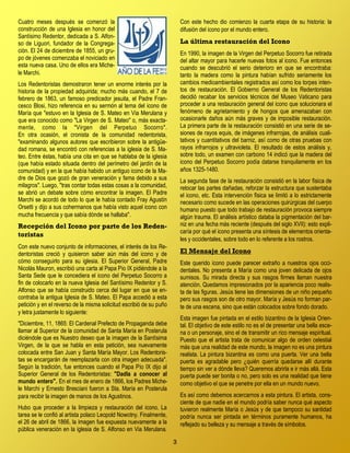 3
Cuatro meses después se comenzó la
construcción de una Iglesia en honor del
Santísimo Redentor, dedicada a S. Alfon-
so de Liguori, fundador de la Congrega-
ción. El 24 de diciembre de 1855, un gru-
po de jóvenes comenzaba el noviciado en
esta nueva casa. Uno de ellos era Miche-
le Marchi.
Los Redentoristas demostraron tener un enorme interés por la
historia de la propiedad adquirida; mucho más cuando, el 7 de
febrero de 1863, un famoso predicador jesuita, el Padre Fran-
cesco Blosi, hizo referencia en su sermón al tema del icono de
María que "estuvo en la Iglesia de S. Mateo en Via Merulana y
que era conocido como "La Virgen de S. Mateo" o, más exacta-
mente, como la "Virgen del Perpetuo Socorro".
En otra ocasión, el cronista de la comunidad redentorista,
"examinando algunos autores que escribieron sobre la antigüe-
dad romana, se encontró con referencias a la iglesia de S. Ma-
teo. Entre éstas, había una cita en que se hablaba de la iglesia
(que había estado situada dentro del perímetro del jardín de la
comunidad) y en la que había habido un antiguo icono de la Ma-
dre de Dios que gozó de gran veneración y fama debido a sus
milagros". Luego, "tras contar todas estas cosas a la comunidad,
se abrió un debate sobre cómo encontrar la imagen. El Padre
Marchi se acordó de todo lo que le había contado Fray Agustín
Orsetti y dijo a sus cohermanos que había visto aquel icono con
mucha frecuencia y que sabía dónde se hallaba".
Recepción del Icono por parte de los Reden-
toristas
Con este nuevo conjunto de informaciones, el interés de los Re-
dentoristas creció y quisieron saber aún más del icono y de
cómo conseguirlo para su iglesia. El Superior General, Padre
Nicolás Mauron, escribió una carta al Papa Pío IX pidiéndole a la
Santa Sede que le concediera el icono del Perpetuo Socorro a
fin de colocarlo en la nueva Iglesia del Santísimo Redentor y S.
Alfonso que se había construido cerca del lugar en que se en-
contraba la antigua Iglesia de S. Mateo. El Papa accedió a esta
petición y en el reverso de la misma solicitud escribió de su puño
y letra justamente lo siguiente:
"Diciembre, 11, 1865: El Cardenal Prefecto de Propaganda debe
llamar al Superior de la comunidad de Santa María en Posterula
diciéndole que es Nuestro deseo que la imagen de la Santísima
Virgen, de la que se habla en esta petición, sea nuevamente
colocada entre San Juan y Santa María Mayor. Los Redentoris-
tas se encargarán de reemplazarla con otra imagen adecuada".
Según la tradición, fue entonces cuando el Papa Pío IX dijo al
Superior General de los Redentoristas: "Dadla a conocer al
mundo entero". En el mes de enero de 1866, los Padres Miche-
le Marchi y Ernesto Bresciani fueron a Sta. María en Posterula
para recibir la imagen de manos de los Agustinos.
Hubo que proceder a la limpieza y restauración del icono. La
tarea se le confió al artista polaco Leopold Nowotny. Finalmente,
el 26 de abril de 1866, la imagen fue expuesta nuevamente a la
pública veneración en la iglesia de S. Alfonso en Via Merulana.
Con este hecho dio comienzo la cuarta etapa de su historia: la
difusión del icono por el mundo entero.
La última restauración del Icono
En 1990, la imagen de la Virgen del Perpetuo Socorro fue retirada
del altar mayor para hacerle nuevas fotos al icono. Fue entonces
cuando se descubrió el serio deterioro en que se encontraba:
tanto la madera como la pintura habían sufrido seriamente los
cambios medioambientales registrados así como los torpes inten-
tos de restauración. El Gobierno General de los Redentoristas
decidió recabar los servicios técnicos del Museo Vaticano para
proceder a una restauración general del icono que solucionara el
fenómeno de agrietamiento y de hongos que amenazaban con
ocasionarle daños aún más graves y de imposible restauración.
La primera parte de la restauración consistió en una serie de se-
siones de rayos equis, de imágenes infrarrojas, de análisis cuali-
tativos y cuantitativos del barniz, así como de otras pruebas con
rayos infrarrojos y ultravioleta. El resultado de estos análisis y,
sobre todo, un examen con carbono 14 indicó que la madera del
icono del Perpetuo Socorro podía datarse tranquilamente en los
años 1325-1480.
La segunda fase de la restauración consistió en la labor física de
retocar las partes dañadas, reforzar la estructura que sustentaba
el icono, etc. Esta intervención física se limitó a lo estrictamente
necesario como sucede en las operaciones quirúrgicas del cuerpo
humano puesto que todo trabajo de restauración provoca siempre
algún trauma. El análisis artístico databa la pigmentación del bar-
niz en una fecha más reciente (después del siglo XVII): esto expli-
caría por qué el icono presenta una síntesis de elementos orienta-
les y occidentales, sobre todo en lo referente a los rostros.
El Mensaje del Icono
Este querido icono puede parecer extraño a nuestros ojos occi-
dentales. No presenta a María como una joven delicada de ojos
sumisos. Su mirada directa y sus rasgos firmes llaman nuestra
atención. Quedamos impresionados por la apariencia poco realis-
ta de las figuras. Jesús tiene las dimensiones de un niño pequeño
pero sus rasgos son de otro mayor. María y Jesús no forman par-
te de una escena, sino que están colocados sobre fondo dorado.
Esta imagen fue pintada en el estilo bizantino de la Iglesia Orien-
tal. El objetivo de este estilo no es el de presentar una bella esce-
na o un personaje, sino el de transmitir un rico mensaje espiritual.
Puesto que el artista trata de comunicar algo de orden celestial
más que una realidad de este mundo, la imagen no es una pintura
realista. La pintura bizantina es como una puerta. Ver una bella
puerta es agradable pero ¿quién querría quedarse allí durante
tiempo sin ver a dónde lleva? Queremos abrirla e ir más allá. Esta
puerta puede ser bonita o no, pero solo es una realidad que tiene
como objetivo el que se penetre por ella en un mundo nuevo.
Es así como debemos acercarnos a esta pintura. El artista, cons-
ciente de que nadie en el mundo podría saber nunca qué aspecto
tuvieron realmente María o Jesús y de que tampoco su santidad
podría nunca ser pintada en términos puramente humanos, ha
reflejado su belleza y su mensaje a través de símbolos.
 