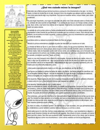 4
¿Qué ves cuándo miras la imagen?
Ante todo ves a María porque domina la pintura y porque te mira directamente a los ojos - no mira a
Jesús, no tiene la mirada fija en el cielo, tampoco mira a los ángeles que aletean sobre su cabeza. Te
mira como para decirte algo muy importante. Sus ojos se muestran serios, incluso tristes, pero roban
la atención.
Es una mujer importante, una mujer de autoridad, de cierto nivel. Está colocada sobre un fondo dora-
do, símbolo del cielo durante la Edad Media. Y va vestida de azul oscuro con franjas verdes y túnica
roja. Azul, verde y rojo fueron los colores de la majestad. Solamente a la emperatriz se le concedía
vestir con estos colores.
La estrella de ocho puntas sobre su frente probablemente fue añadida por un artista posterior para
representar la idea oriental de que María es la estrella que nos conduce a Jesús. Para reforzar el sim-
bolismo, se encuentra en el lado izquierdo, y sobre su tocado, una cruz ornamental de cuatro puntas
en forma de estrella.
Las letras sobre su cabeza la proclaman Madre de Dios (en griego).
Mirando la pintura entendemos que tiene el poder de interceder por nosotros en el cielo.
La mirada de María se fija en ti, pero tiene en brazos a Jesús. En los iconos bizantinos, María no es
representada nunca sin Jesús porque Jesús ocupa el centro de la fe. También Jesús va vestido con
colores reales. Solo el emperador podía vestir túnica verde, con una franja roja y con el brocado dora-
do que aparece en la pintura. Las iniciales griegas decoradas con una cruz, a la derecha del niño y de
su aureola, proclaman que él es "Jesús, el Cristo".
Jesús no nos mira, tampoco mira a María ni a los ángeles. Aunque se aferra a su madre, mira a lo
lejos, a algo que no podemos ver - algo que le ha hecho acudir tan de prisa a su madre que una de
sus sandalias casi se le ha desprendido, debe tratarse de algo que lo impulsa a apretarse junto a la
madre para encontrar allí protección y amor.
¿Qué puede ocasionarle tanto miedo a un niño que, por añadidura, es Hijo de Dios?
Las figuras que aletean a ambos los lados de Jesús y de María - las letras griegas los identifican con
los arcángeles Gabriel y Miguel - nos dan la respuesta. En lugar de arpas y trompetas de alabanza,
dichos arcángeles van cargados con los instrumentos de la Pasión de Cristo.
A la izquierda, Miguel sujeta un asta con la esponja empapada en hiel, la que los soldados ofrecieron
a Jesús sobre la cruz, y lleva también la lanza que traspasó su costado.
A la derecha, Gabriel sujeta la cruz y cuatro clavos.
Jesús ha entrevisto su suerte - el sufrimiento y la muerte que le aguardan. Aunque es Dios, también
es humano y, como tal, tiene miedo ante su futuro terrorífico. Y acude a la madre que lo aprieta junto
a sí en este momento de pánico, tal como estará cerca de él durante toda su vida y en la hora de su
muerte. No puede ahorrarle el sufrimiento, pero puede expresarle su amor y confortarlo.
Pero entonces, ¿por qué nos mira María tan intensamente en lugar de hacerlo con el hijo que la nece-
sita? Su mirada nos hace penetrar en la historia, nos hace protagonistas de la pintura y del dolor. Su
mirada nos dice que así como Jesús ha corrido hacia su madre para encontrar en ella amparo, tam-
bién nosotros podemos acudir a María.
Su mano no rodea, en protector apretón, las manitas de su hijito asustado, sino que permanece abier-
ta, invitándonos a poner también nuestras manos en la suya y a unirnos a Jesús.
María sabe que en la vida hay muchas cosas peligrosas y terroríficas, y que necesitamos a alguien a
quien acudir durante el tiempo de sufrimiento y de angustia. Nos ofrece el mismo consuelo y el mismo
amor que dio a Jesús. Nos dice que acudamos a ella, rápidamente como lo hizo Jesús, que no demos
importancia alguna a cómo nos encontramos o cómo vamos vestidos con tal de que lleguemos.
Creo en un sólo Dios,
Padre Todopoderoso,
Creador del cielo y de la tierra,
de todo lo visible y lo invisible.
Creo en un sólo Señor, Jesucristo,
Hijo único de Dios
nacido del Padre antes de todos los siglos:
Dios de Dios, Luz de Luz,
Dios verdadero de Dios verdadero,
engendrado, no creado,
de la misma naturaleza del Padre,
por quien todo fue hecho;
que por nosotros, los hombres, y
por nuestra salvación bajo del cielo,
y por obra del Espíritu Santo se
encarnó de María, la Virgen, y se
hizo hombre;
y por nuestra causa fue crucificado
en tiempos de Poncio Pilato;
padeció y fue sepultado,
y resucitó al tercer día, según
las Escrituras, y subió al cielo,
y está sentado a la derecha del Padre;
y de nuevo vendrá con gloria para
juzgar a vivos y muertos,
y su reino no tendrá fin.
Creo en el Espíritu Santo,
Señor y dador de vida,
que procede del Padre y del Hijo,
que con el Padre y el Hijo recibe
una misma adoración y gloria,
y que habló por los profetas.
Creo en la Iglesia, que es una,
santa, católica y apostólica.
Confieso que hay un sólo Bautismo
para el perdón de los pecados.
Espero la resurrección de los muertos
y la vida del mundo futuro. AMEN
 
