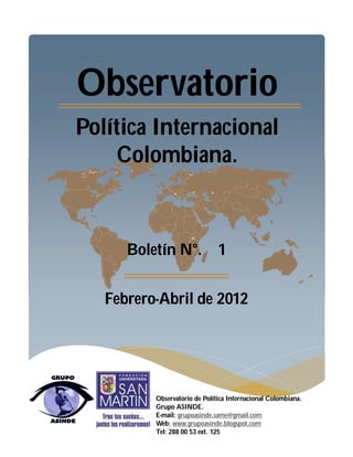 Observatorio
Política Internacional
    Colombiana.



      Boletín N°. 1


   Febrero-Abril de 2012




          Observatorio de Política Internacional Colombiana.
          Grupo ASINDE.
          E-mail: grupoasinde.same@gmail.com
          Web: www.grupoasinde.blogspot.com
          Tel: 288 00 53 ext. 125
 