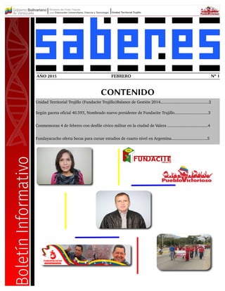 FEBRERO Nº 1AÑO 2015
CONTENIDO
Unidad Territorial Trujillo (Fundacite Trujillo)Balance de Gestión 2014...........................................2
Según gaceta oficial 40.593, Nombrado nuevo presidente de Fundacite Trujillo..............................3
Conmemoran 4 de febrero con desfile cívico militar en la ciudad de Valera ....................................4
Fundayacucho oferta becas para cursar estudios de cuarto nivel en Argentina................................5
 