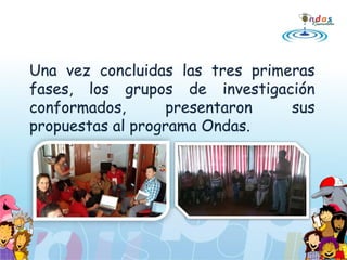 Una vez concluidas las tres primeras
fases, los grupos de investigación
conformados, presentaron sus
propuestas al programa Ondas.
 