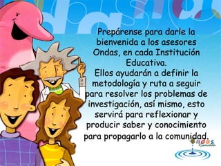 Prepárense para darle la
bienvenida a los asesores
Ondas, en cada Institución
Educativa.
Ellos ayudarán a definir la
metodología y ruta a seguir
para resolver los problemas de
investigación, así mismo, esto
servirá para reflexionar y
producir saber y conocimiento
para propagarlo a la comunidad.
 