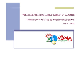 TODAS LAS COSAS BUENAS QUE SUCEDEN EN EL MUNDO,

   NACEN DE UNA ACTITUD DE APRECIO POR LO DEMÁS.

                                     Dalai Lama
 