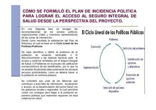 CÓMO SE FORMULÓ EL PLAN DE INCIDENCIA POLITICA
 PARA LOGRAR EL ACCESO AL SEGURO INTEGRAL DE
 SALUD DESDE LA PERSPECTIVA DEL PROYECTO.
En una Segunda fase se recogen las
recomendaciones de los actores políticos,
organizaciones civiles y miembros representativos
de las zonas de intervención.
Dando como resultado la elaboración del Plan de
Advocacy el cual se basa en el Ciclo Lineal de las
Políticas Publicas.

Se logra identificar y definir el problema de la
población     en    situación   vulnerable:    i)  El
desconocimiento y las diversas barreras para el
acceso y servicios brindados por el Seguro Integral
de Salud; ii) Problemas en el proceso de calificación
socioeconómica de los beneficiarios, por lo que no
se estarían focalizando adecuadamente los escasos
recursos priorizándolos, como se debería hacer, a
la población en extrema pobreza

Se consideró que unas de las falencias que
contribuye a esta falta de información, focalización
y acceso; es la desarticulación del sector Salud con
los gobiernos locales y regionales, lo cual permitiría
contar con sinergias para llegar a la población en
extrema pobreza que realmente requieren de esta
cobertura en salud.
 