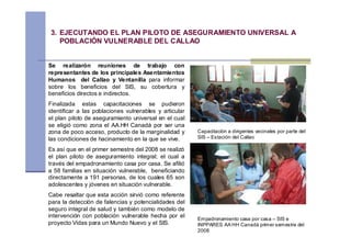 3. EJECUTANDO EL PLAN PILOTO DE ASEGURAMIENTO UNIVERSAL A
   POBLACIÓN VULNERABLE DEL CALLAO


Se realizarón reuniones de trabajo con
representantes de los principales Asentamientos
Humanos del Callao y Ventanilla para informar
sobre los beneficios del SIS, su cobertura y
beneficios directos e indirectos.
Finalizada estas capacitaciones se pudieron
identificar a las poblaciones vulnerables y articular
el plan piloto de aseguramiento universal en el cual
se eligió como zona el AA.HH Canadá por ser una
zona de poco acceso, producto de la marginalidad y      Capacitación a dirigentes vecinales por parte del
las condiciones de hacinamiento en la que se vive.      SIS – Estación del Callao

Es así que en el primer semestre del 2008 se realizó
el plan piloto de aseguramiento integral; el cual a
través del empadronamiento casa por casa. Se afilió
a 58 familias en situación vulnerable, beneficiando
directamente a 191 personas, de los cuales 65 son
adolescentes y jóvenes en situación vulnerable.
Cabe resaltar que esta acción sirvió como referente
para la detección de falencias y potencialidades del
seguro integral de salud y también como modelo de
intervención con población vulnerable hecha por el
                                                        Empadronamiento casa por casa – SIS e
proyecto Vidas para un Mundo Nuevo y el SIS.            INPPARES AA HH Canadá primer semestre del
                                                        2008
 